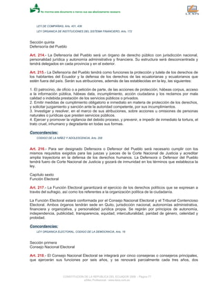 LEY DE COMPAÑIAS, Arts. 431, 436
LEY ORGANICA DE INSTITUCIONES DEL SISTEMA FINANCIERO, Arts. 172
Sección quinta
Defensoría del Pueblo
Art. 214.- La Defensoría del Pueblo será un órgano de derecho público con jurisdicción nacional,
personalidad jurídica y autonomía administrativa y financiera. Su estructura será desconcentrada y
tendrá delegados en cada provincia y en el exterior.
Art. 215.- La Defensoría del Pueblo tendrá como funciones la protección y tutela de los derechos de
los habitantes del Ecuador y la defensa de los derechos de las ecuatorianas y ecuatorianos que
estén fuera del país. Serán sus atribuciones, además de las establecidas en la ley, las siguientes:
1. El patrocinio, de oficio o a petición de parte, de las acciones de protección, hábeas corpus, acceso
a la información pública, hábeas data, incumplimiento, acción ciudadana y los reclamos por mala
calidad o indebida prestación de los servicios públicos o privados.
2. Emitir medidas de cumplimiento obligatorio e inmediato en materia de protección de los derechos,
y solicitar juzgamiento y sanción ante la autoridad competente, por sus incumplimientos.
3. Investigar y resolver, en el marco de sus atribuciones, sobre acciones u omisiones de personas
naturales o jurídicas que presten servicios públicos.
4. Ejercer y promover la vigilancia del debido proceso, y prevenir, e impedir de inmediato la tortura, el
trato cruel, inhumano y degradante en todas sus formas.
Concordancias:
CODIGO DE LA NIÑEZ Y ADOLESCENCIA, Arts. 208
Art. 216.- Para ser designado Defensora o Defensor del Pueblo será necesario cumplir con los
mismos requisitos exigidos para las juezas y jueces de la Corte Nacional de Justicia y acreditar
amplia trayectoria en la defensa de los derechos humanos. La Defensora o Defensor del Pueblo
tendrá fuero de Corte Nacional de Justicia y gozará de inmunidad en los términos que establezca la
ley.
Capítulo sexto
Función Electoral
Art. 217.- La Función Electoral garantizará el ejercicio de los derechos políticos que se expresan a
través del sufragio, así como los referentes a la organización política de la ciudadanía.
La Función Electoral estará conformada por el Consejo Nacional Electoral y el Tribunal Contencioso
Electoral. Ambos órganos tendrán sede en Quito, jurisdicción nacional, autonomías administrativa,
financiera y organizativa, y personalidad jurídica propia. Se regirán por principios de autonomía,
independencia, publicidad, transparencia, equidad, interculturalidad, paridad de género, celeridad y
probidad.
Concordancias:
LEY ORGANICA ELECTORAL, CODIGO DE LA DEMOCRACIA, Arts. 18
Sección primera
Consejo Nacional Electoral
Art. 218.- El Consejo Nacional Electoral se integrará por cinco consejeras o consejeros principales,
que ejercerán sus funciones por seis años, y se renovará parcialmente cada tres años, dos
CONSTITUCION DE LA REPUBLICA DEL ECUADOR 2008 - Página 77
eSilec Profesional - www.lexis.com.ec
 