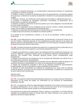 1. Planificar el desarrollo parroquial y su correspondiente ordenamiento territorial, en coordinación
con el gobierno cantonal y provincial.
2. Planificar, construir y mantener la infraestructura física, los equipamientos y los espacios públicos
de la parroquia, contenidos en los planes de desarrollo e incluidos en los presupuestos participativos
anuales.
3. Planificar y mantener, en coordinación con los gobiernos provinciales, la vialidad parroquial rural.
4. Incentivar el desarrollo de actividades productivas comunitarias, la preservación de la
biodiversidad y la protección del ambiente.
5. Gestionar, coordinar y administrar los servicios públicos que le sean delegados o descentralizados
por otros niveles de gobierno.
6. Promover la organización de los ciudadanos de las comunas, recintos y demás asentamientos
rurales, con el carácter de organizaciones territoriales de base.
7. Gestionar la cooperación internacional para el cumplimiento de sus competencias.
8. Vigilar la ejecución de obras y la calidad de los servicios públicos.
En el ámbito de sus competencias y territorio, y en uso de sus facultades, emitirán acuerdos y
resoluciones.
Art. 268.- La ley determinará los casos excepcionales, el procedimiento y la forma de control, en los
que por omisión o deficiente ejecución de una competencia se podrá intervenir en la gestión del
gobierno autónomo descentralizado en esa competencia, en forma temporal y subsidiaria, hasta que
se supere la causa que motivó la intervención.
Art. 269.- El sistema nacional de competencias contará con un organismo técnico conformado por un
representante de cada nivel de gobierno, que tendrá las siguientes funciones:
1. Regular el procedimiento y el plazo máximo de transferencia de las competencias exclusivas, que
de forma obligatoria y progresiva deberán asumir los gobiernos autónomos descentralizados. Los
gobiernos que acrediten tener capacidad operativa podrán asumir inmediatamente estas
competencias.
2. Regular el procedimiento de transferencia de las competencias adicionales que señale la ley a
favor del gobierno autónomo descentralizado.
3. Regular la gestión de las competencias concurrentes entre los diferentes niveles de gobierno, de
acuerdo al principio de subsidiariedad y sin incurrir en la superposición de competencias.
4. Asignar las competencias residuales a favor de los gobiernos autónomos descentralizados,
excepto aquellas que por su naturaleza no sean susceptibles de transferencia.
5. Resolver en sede administrativa los conflictos de competencia que surjan entre los distintos
niveles de gobierno, de acuerdo con los principios de subsidiariedad y competencia, sin perjuicio de
la acción ante la Corte Constitucional.
Capítulo quinto
Recursos económicos
Art. 270.- Los gobiernos autónomos descentralizados generarán sus propios recursos financieros y
participarán de las rentas del Estado, de conformidad con los principios de subsidiariedad,
solidaridad y equidad.
Art. 271.- Los gobiernos autónomos descentralizados participarán de al menos el quince por ciento
de ingresos permanentes y de un monto no inferior al cinco por ciento de los no permanentes
correspondientes al Estado central, excepto los de endeudamiento público.
Las asignaciones anuales serán predecibles, directas, oportunas y automáticas, y se harán efectivas
mediante las transferencias desde la Cuenta Unica del Tesoro Nacional a las cuentas de los
gobiernos autónomos descentralizados.
CONSTITUCION DE LA REPUBLICA DEL ECUADOR 2008 - Página 89
eSilec Profesional - www.lexis.com.ec
 