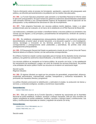 Toda la información sobre el proceso de formulación, aprobación y ejecución del presupuesto será
pública y se difundirá permanentemente a la población por los medios más adecuados.
Art. 296.- La Función Ejecutiva presentará cada semestre a la Asamblea Nacional el informe sobre
la ejecución presupuestaria. De igual manera los gobiernos autónomos descentralizados presentarán
cada semestre informes a sus correspondientes órganos de fiscalización sobre la ejecución de los
presupuestos. La ley establecerá las sanciones en caso de incumplimiento.
Art. 297.- Todo programa financiado con recursos públicos tendrá objetivos, metas y un plazo
predeterminado para ser evaluado, en el marco de lo establecido en el Plan Nacional de Desarrollo.
Las instituciones y entidades que reciban o transfieran bienes o recursos públicos se someterán a las
normas que las regulan y a los principios y procedimientos de transparencia, rendición de cuentas y
control público.
Art. 298.- Se establecen preasignaciones presupuestarias destinadas a los gobiernos autónomos
descentralizados, al sector salud, al sector educación, a la educación superior; y a la investigación,
ciencia, tecnología e innovación en los términos previstos en la ley. Las transferencias
correspondientes a preasignaciones serán predecibles y automáticas. Se prohíbe crear otras
preasignaciones presupuestarias.
Art. 299.- El Presupuesto General del Estado se gestionará a través de una Cuenta Unica del Tesoro
Nacional abierta en el Banco Central, con las subcuentas correspondientes.
En el Banco Central se crearán cuentas especiales para el manejo de los depósitos de las empresas
públicas y los gobiernos autónomos descentralizados, y las demás cuentas que correspondan.
Los recursos públicos se manejarán en la banca pública, de acuerdo con la ley. La ley establecerá
los mecanismos de acreditación y pagos, así como de inversión de recursos financieros. Se prohíbe
a las entidades del sector público invertir sus recursos en el exterior sin autorización legal.
Sección quinta
Régimen tributario
Art. 300.- El régimen tributario se regirá por los principios de generalidad, progresividad, eficiencia,
simplicidad administrativa, irretroactividad, equidad, transparencia y suficiencia recaudatoria. Se
priorizarán los impuestos directos y progresivos.
La política tributaria promoverá la redistribución y estimulará el empleo, la producción de bienes y
servicios, y conductas ecológicas, sociales y económicas responsables.
Concordancias:
CODIGO TRIBUTARIO, Arts. 5, 6
Art. 301.- Sólo por iniciativa de la Función Ejecutiva y mediante ley sancionada por la Asamblea
Nacional se podrá establecer, modificar, exonerar o extinguir impuestos. Sólo por acto normativo de
órgano competente se podrán establecer, modificar, exonerar y extinguir tasas y contribuciones. Las
tasas y contribuciones especiales se crearán y regularán de acuerdo con la ley.
Concordancias:
CODIGO CIVIL (TITULO PRELIMINAR), Arts. 5, 6
CODIGO TRIBUTARIO, Arts. 3, 18
Sección sexta
CONSTITUCION DE LA REPUBLICA DEL ECUADOR 2008 - Página 96
eSilec Profesional - www.lexis.com.ec
 