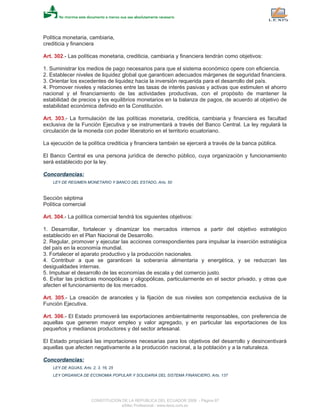 Política monetaria, cambiaria,
crediticia y financiera
Art. 302.- Las políticas monetaria, crediticia, cambiaria y financiera tendrán como objetivos:
1. Suministrar los medios de pago necesarios para que el sistema económico opere con eficiencia.
2. Establecer niveles de liquidez global que garanticen adecuados márgenes de seguridad financiera.
3. Orientar los excedentes de liquidez hacia la inversión requerida para el desarrollo del país.
4. Promover niveles y relaciones entre las tasas de interés pasivas y activas que estimulen el ahorro
nacional y el financiamiento de las actividades productivas, con el propósito de mantener la
estabilidad de precios y los equilibrios monetarios en la balanza de pagos, de acuerdo al objetivo de
estabilidad económica definido en la Constitución.
Art. 303.- La formulación de las políticas monetaria, crediticia, cambiaria y financiera es facultad
exclusiva de la Función Ejecutiva y se instrumentará a través del Banco Central. La ley regulará la
circulación de la moneda con poder liberatorio en el territorio ecuatoriano.
La ejecución de la política crediticia y financiera también se ejercerá a través de la banca pública.
El Banco Central es una persona jurídica de derecho público, cuya organización y funcionamiento
será establecido por la ley.
Concordancias:
LEY DE REGIMEN MONETARIO Y BANCO DEL ESTADO, Arts. 50
Sección séptima
Política comercial
Art. 304.- La política comercial tendrá los siguientes objetivos:
1. Desarrollar, fortalecer y dinamizar los mercados internos a partir del objetivo estratégico
establecido en el Plan Nacional de Desarrollo.
2. Regular, promover y ejecutar las acciones correspondientes para impulsar la inserción estratégica
del país en la economía mundial.
3. Fortalecer el aparato productivo y la producción nacionales.
4. Contribuir a que se garanticen la soberanía alimentaria y energética, y se reduzcan las
desigualdades internas.
5. Impulsar el desarrollo de las economías de escala y del comercio justo.
6. Evitar las prácticas monopólicas y oligopólicas, particularmente en el sector privado, y otras que
afecten el funcionamiento de los mercados.
Art. 305.- La creación de aranceles y la fijación de sus niveles son competencia exclusiva de la
Función Ejecutiva.
Art. 306.- El Estado promoverá las exportaciones ambientalmente responsables, con preferencia de
aquellas que generen mayor empleo y valor agregado, y en particular las exportaciones de los
pequeños y medianos productores y del sector artesanal.
El Estado propiciará las importaciones necesarias para los objetivos del desarrollo y desincentivará
aquellas que afecten negativamente a la producción nacional, a la población y a la naturaleza.
Concordancias:
LEY DE AGUAS, Arts. 2, 3, 16, 25
LEY ORGANICA DE ECONOMIA POPULAR Y SOLIDARIA DEL SISTEMA FINANCIERO, Arts. 137
CONSTITUCION DE LA REPUBLICA DEL ECUADOR 2008 - Página 97
eSilec Profesional - www.lexis.com.ec
 