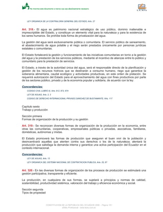 LEY ORGANICA DE LA CONTRALORIA GENERAL DEL ESTADO, Arts. 27
Art. 318.- El agua es patrimonio nacional estratégico de uso público, dominio inalienable e
imprescriptible del Estado, y constituye un elemento vital para la naturaleza y para la existencia de
los seres humanos. Se prohíbe toda forma de privatización del agua.
La gestión del agua será exclusivamente pública o comunitaria. El servicio público de saneamiento,
el abastecimiento de agua potable y el riego serán prestados únicamente por personas jurídicas
estatales o comunitarias.
El Estado fortalecerá la gestión y funcionamiento de las iniciativas comunitarias en torno a la gestión
del agua y la prestación de los servicios públicos, mediante el incentivo de alianzas entre lo público y
comunitario para la prestación de servicios.
El Estado, a través de la autoridad única del agua, será el responsable directo de la planificación y
gestión de los recursos hídricos que se destinarán a consumo humano, riego que garantice la
soberanía alimentaria, caudal ecológico y actividades productivas, en este orden de prelación. Se
requerirá autorización del Estado para el aprovechamiento del agua con fines productivos por parte
de los sectores público, privado y de la economía popular y solidaria, de acuerdo con la ley.
Concordancias:
CODIGO CIVIL (LIBRO II), Arts. 612, 873, 874
LEY DE AGUAS, Arts. 2, 3
CODIGO DE DERECHO INTERNACIONAL PRIVADO SANCHEZ DE BUSTAMANTE, Arts. 117
Capítulo sexto
Trabajo y producción
Sección primera
Formas de organización de la producción y su gestión
Art. 319.- Se reconocen diversas formas de organización de la producción en la economía, entre
otras las comunitarias, cooperativas, empresariales públicas o privadas, asociativas, familiares,
domésticas, autónomas y mixtas.
El Estado promoverá las formas de producción que aseguren el buen vivir de la población y
desincentivará aquellas que atenten contra sus derechos o los de la naturaleza; alentará la
producción que satisfaga la demanda interna y garantice una activa participación del Ecuador en el
contexto internacional.
Concordancias:
LEY DE AGUAS, Arts. 13
LEY ORGANICA DEL SISTEMA NACIONAL DE CONTRATACION PUBLICA, Arts. 25, 67
Art. 320.- En las diversas formas de organización de los procesos de producción se estimulará una
gestión participativa, transparente y eficiente.
La producción, en cualquiera de sus formas, se sujetará a principios y normas de calidad,
sostenibilidad, productividad sistémica, valoración del trabajo y eficiencia económica y social.
Sección segunda
Tipos de propiedad
CONSTITUCION DE LA REPUBLICA DEL ECUADOR 2008 - Página 101
eSilec Profesional - www.lexis.com.ec
 