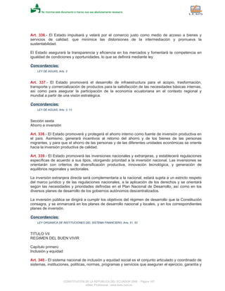 Art. 336.- El Estado impulsará y velará por el comercio justo como medio de acceso a bienes y
servicios de calidad, que minimice las distorsiones de la intermediación y promueva la
sustentabilidad.
El Estado asegurará la transparencia y eficiencia en los mercados y fomentará la competencia en
igualdad de condiciones y oportunidades, lo que se definirá mediante ley.
Concordancias:
LEY DE AGUAS, Arts. 3
Art. 337.- El Estado promoverá el desarrollo de infraestructura para el acopio, trasformación,
transporte y comercialización de productos para la satisfacción de las necesidades básicas internas,
así como para asegurar la participación de la economía ecuatoriana en el contexto regional y
mundial a partir de una visión estratégica.
Concordancias:
LEY DE AGUAS, Arts. 3, 13
Sección sexta
Ahorro e inversión
Art. 338.- El Estado promoverá y protegerá el ahorro interno como fuente de inversión productiva en
el país. Asimismo, generará incentivos al retorno del ahorro y de los bienes de las personas
migrantes, y para que el ahorro de las personas y de las diferentes unidades económicas se oriente
hacia la inversión productiva de calidad.
Art. 339.- El Estado promoverá las inversiones nacionales y extranjeras, y establecerá regulaciones
específicas de acuerdo a sus tipos, otorgando prioridad a la inversión nacional. Las inversiones se
orientarán con criterios de diversificación productiva, innovación tecnológica, y generación de
equilibrios regionales y sectoriales.
La inversión extranjera directa será complementaria a la nacional, estará sujeta a un estricto respeto
del marco jurídico y de las regulaciones nacionales, a la aplicación de los derechos y se orientará
según las necesidades y prioridades definidas en el Plan Nacional de Desarrollo, así como en los
diversos planes de desarrollo de los gobiernos autónomos descentralizados.
La inversión pública se dirigirá a cumplir los objetivos del régimen de desarrollo que la Constitución
consagra, y se enmarcará en los planes de desarrollo nacional y locales, y en los correspondientes
planes de inversión.
Concordancias:
LEY ORGANICA DE INSTITUCIONES DEL SISTEMA FINANCIERO, Arts. 51, 53
TITULO VII
REGIMEN DEL BUEN VIVIR
Capítulo primero
Inclusión y equidad
Art. 340.- El sistema nacional de inclusión y equidad social es el conjunto articulado y coordinado de
sistemas, instituciones, políticas, normas, programas y servicios que aseguran el ejercicio, garantía y
CONSTITUCION DE LA REPUBLICA DEL ECUADOR 2008 - Página 107
eSilec Profesional - www.lexis.com.ec
 