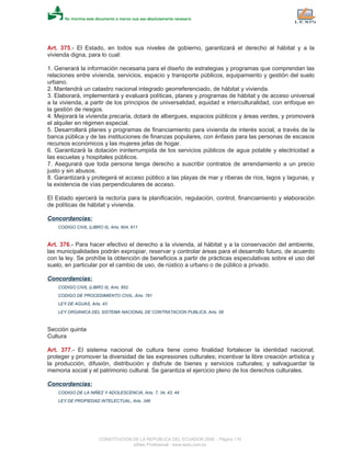 Art. 375.- El Estado, en todos sus niveles de gobierno, garantizará el derecho al hábitat y a la
vivienda digna, para lo cual:
1. Generará la información necesaria para el diseño de estrategias y programas que comprendan las
relaciones entre vivienda, servicios, espacio y transporte públicos, equipamiento y gestión del suelo
urbano.
2. Mantendrá un catastro nacional integrado georreferenciado, de hábitat y vivienda.
3. Elaborará, implementará y evaluará políticas, planes y programas de hábitat y de acceso universal
a la vivienda, a partir de los principios de universalidad, equidad e interculturalidad, con enfoque en
la gestión de riesgos.
4. Mejorará la vivienda precaria, dotará de albergues, espacios públicos y áreas verdes, y promoverá
el alquiler en régimen especial.
5. Desarrollará planes y programas de financiamiento para vivienda de interés social, a través de la
banca pública y de las instituciones de finanzas populares, con énfasis para las personas de escasos
recursos económicos y las mujeres jefas de hogar.
6. Garantizará la dotación ininterrumpida de los servicios públicos de agua potable y electricidad a
las escuelas y hospitales públicos.
7. Asegurará que toda persona tenga derecho a suscribir contratos de arrendamiento a un precio
justo y sin abusos.
8. Garantizará y protegerá el acceso público a las playas de mar y riberas de ríos, lagos y lagunas, y
la existencia de vías perpendiculares de acceso.
El Estado ejercerá la rectoría para la planificación, regulación, control, financiamiento y elaboración
de políticas de hábitat y vivienda.
Concordancias:
CODIGO CIVIL (LIBRO II), Arts. 604, 611
Art. 376.- Para hacer efectivo el derecho a la vivienda, al hábitat y a la conservación del ambiente,
las municipalidades podrán expropiar, reservar y controlar áreas para el desarrollo futuro, de acuerdo
con la ley. Se prohíbe la obtención de beneficios a partir de prácticas especulativas sobre el uso del
suelo, en particular por el cambio de uso, de rústico a urbano o de público a privado.
Concordancias:
CODIGO CIVIL (LIBRO II), Arts. 852
CODIGO DE PROCEDIMIENTO CIVIL, Arts. 781
LEY DE AGUAS, Arts. 43
LEY ORGANICA DEL SISTEMA NACIONAL DE CONTRATACION PUBLICA, Arts. 58
Sección quinta
Cultura
Art. 377.- El sistema nacional de cultura tiene como finalidad fortalecer la identidad nacional;
proteger y promover la diversidad de las expresiones culturales; incentivar la libre creación artística y
la producción, difusión, distribución y disfrute de bienes y servicios culturales; y salvaguardar la
memoria social y el patrimonio cultural. Se garantiza el ejercicio pleno de los derechos culturales.
Concordancias:
CODIGO DE LA NIÑEZ Y ADOLESCENCIA, Arts. 7, 34, 43, 44
LEY DE PROPIEDAD INTELECTUAL, Arts. 346
CONSTITUCION DE LA REPUBLICA DEL ECUADOR 2008 - Página 116
eSilec Profesional - www.lexis.com.ec
 