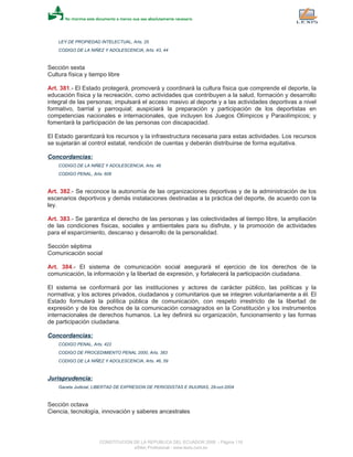 LEY DE PROPIEDAD INTELECTUAL, Arts. 25
CODIGO DE LA NIÑEZ Y ADOLESCENCIA, Arts. 43, 44
Sección sexta
Cultura física y tiempo libre
Art. 381.- El Estado protegerá, promoverá y coordinará la cultura física que comprende el deporte, la
educación física y la recreación, como actividades que contribuyen a la salud, formación y desarrollo
integral de las personas; impulsará el acceso masivo al deporte y a las actividades deportivas a nivel
formativo, barrial y parroquial; auspiciará la preparación y participación de los deportistas en
competencias nacionales e internacionales, que incluyen los Juegos Olímpicos y Paraolímpicos; y
fomentará la participación de las personas con discapacidad.
El Estado garantizará los recursos y la infraestructura necesaria para estas actividades. Los recursos
se sujetarán al control estatal, rendición de cuentas y deberán distribuirse de forma equitativa.
Concordancias:
CODIGO DE LA NIÑEZ Y ADOLESCENCIA, Arts. 48
CODIGO PENAL, Arts. 606
Art. 382.- Se reconoce la autonomía de las organizaciones deportivas y de la administración de los
escenarios deportivos y demás instalaciones destinadas a la práctica del deporte, de acuerdo con la
ley.
Art. 383.- Se garantiza el derecho de las personas y las colectividades al tiempo libre, la ampliación
de las condiciones físicas, sociales y ambientales para su disfrute, y la promoción de actividades
para el esparcimiento, descanso y desarrollo de la personalidad.
Sección séptima
Comunicación social
Art. 384.- El sistema de comunicación social asegurará el ejercicio de los derechos de la
comunicación, la información y la libertad de expresión, y fortalecerá la participación ciudadana.
El sistema se conformará por las instituciones y actores de carácter público, las políticas y la
normativa; y los actores privados, ciudadanos y comunitarios que se integren voluntariamente a él. El
Estado formulará la política pública de comunicación, con respeto irrestricto de la libertad de
expresión y de los derechos de la comunicación consagrados en la Constitución y los instrumentos
internacionales de derechos humanos. La ley definirá su organización, funcionamiento y las formas
de participación ciudadana.
Concordancias:
CODIGO PENAL, Arts. 422
CODIGO DE PROCEDIMIENTO PENAL 2000, Arts. 383
CODIGO DE LA NIÑEZ Y ADOLESCENCIA, Arts. 46, 59
Jurisprudencia:
Gaceta Judicial, LIBERTAD DE EXPRESION DE PERIODISTAS E INJURIAS, 29-oct-2004
Sección octava
Ciencia, tecnología, innovación y saberes ancestrales
CONSTITUCION DE LA REPUBLICA DEL ECUADOR 2008 - Página 118
eSilec Profesional - www.lexis.com.ec
 