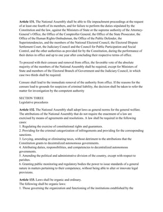 Article 131. The National Assembly shall be able to file impeachment proceedings at the request
of at least one fourth of its members, and for failure to perform the duties stipulated by the
Constitution and the law, against the Ministers of State or the supreme authority of the Attorney-
General’s Office, the Office of the Comptroller General, the Office of the State Prosecutor, the
Office of the Human Rights Ombudsman, the Office of the Public Defender, the
Superintendencies, and the members of the National Electoral Council, the Electoral Dispute
Settlement Court, the Judiciary Council and the Council for Public Participation and Social
Control, and the other authorities as provided for by the Constitution, during the performance of
their duties in office and up to one year after concluding their respective terms of office.
To proceed with their censure and removal from office, the favorable vote of the absolute
majority of the members of the National Assembly shall be required, except for Ministers of
State and members of the Electoral Branch of Government and the Judiciary Council, in which
case two thirds shall be required.
Censure shall lead to the immediate removal of the authority from office. If the reasons for the
censure lead to grounds for suspicion of criminal liability, the decision shall be taken to refer the
matter for investigation by the competent authority
SECTION THREE
Legislative procedures
Article 132. The National Assembly shall adopt laws as general norms for the general welfare.
The attributions of the National Assembly that do not require the enactment of a law are
exercised by means of agreements and resolutions. A law shall be required in the following
cases:
1. Regulating the exercise of constitutional rights and guarantees.
2. Providing for the criminal categorization of infringements and providing for the corresponding
sanctions.
3. Levying, amending or eliminating taxes, without detriment to the attributions that the
Constitution grants to decentralized autonomous governments.
4. Attributing duties, responsibilities, and competencies to decentralized autonomous
governments.
5. Amending the political and administrative division of the country, except with respect to
parishes.
6. Granting public monitoring and regulatory bodies the power to issue standards of a general
nature in matters pertaining to their competence, without being able to alter or innovate legal
provisions.
Article 133. Laws shall be organic and ordinary.
The following shall be organic laws:
1. Those governing the organization and functioning of the institutions established by the
 
