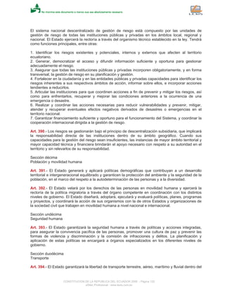 El sistema nacional descentralizado de gestión de riesgo está compuesto por las unidades de
gestión de riesgo de todas las instituciones públicas y privadas en los ámbitos local, regional y
nacional. El Estado ejercerá la rectoría a través del organismo técnico establecido en la ley. Tendrá
como funciones principales, entre otras:
1. Identificar los riesgos existentes y potenciales, internos y externos que afecten al territorio
ecuatoriano.
2. Generar, democratizar el acceso y difundir información suficiente y oportuna para gestionar
adecuadamente el riesgo.
3. Asegurar que todas las instituciones públicas y privadas incorporen obligatoriamente, y en forma
transversal, la gestión de riesgo en su planificación y gestión.
4. Fortalecer en la ciudadanía y en las entidades públicas y privadas capacidades para identificar los
riesgos inherentes a sus respectivos ámbitos de acción, informar sobre ellos, e incorporar acciones
tendientes a reducirlos.
5. Articular las instituciones para que coordinen acciones a fin de prevenir y mitigar los riesgos, así
como para enfrentarlos, recuperar y mejorar las condiciones anteriores a la ocurrencia de una
emergencia o desastre.
6. Realizar y coordinar las acciones necesarias para reducir vulnerabilidades y prevenir, mitigar,
atender y recuperar eventuales efectos negativos derivados de desastres o emergencias en el
territorio nacional.
7. Garantizar financiamiento suficiente y oportuno para el funcionamiento del Sistema, y coordinar la
cooperación internacional dirigida a la gestión de riesgo.
Art. 390.- Los riesgos se gestionarán bajo el principio de descentralización subsidiaria, que implicará
la responsabilidad directa de las instituciones dentro de su ámbito geográfico. Cuando sus
capacidades para la gestión del riesgo sean insuficientes, las instancias de mayor ámbito territorial y
mayor capacidad técnica y financiera brindarán el apoyo necesario con respeto a su autoridad en el
territorio y sin relevarlos de su responsabilidad.
Sección décima
Población y movilidad humana
Art. 391.- El Estado generará y aplicará políticas demográficas que contribuyan a un desarrollo
territorial e intergeneracional equilibrado y garanticen la protección del ambiente y la seguridad de la
población, en el marco del respeto a la autodeterminación de las personas y a la diversidad.
Art. 392.- El Estado velará por los derechos de las personas en movilidad humana y ejercerá la
rectoría de la política migratoria a través del órgano competente en coordinación con los distintos
niveles de gobierno. El Estado diseñará, adoptará, ejecutará y evaluará políticas, planes, programas
y proyectos, y coordinará la acción de sus organismos con la de otros Estados y organizaciones de
la sociedad civil que trabajen en movilidad humana a nivel nacional e internacional.
Sección undécima
Seguridad humana
Art. 393.- El Estado garantizará la seguridad humana a través de políticas y acciones integradas,
para asegurar la convivencia pacífica de las personas, promover una cultura de paz y prevenir las
formas de violencia y discriminación y la comisión de infracciones y delitos. La planificación y
aplicación de estas políticas se encargará a órganos especializados en los diferentes niveles de
gobierno.
Sección duodécima
Transporte
Art. 394.- El Estado garantizará la libertad de transporte terrestre, aéreo, marítimo y fluvial dentro del
CONSTITUCION DE LA REPUBLICA DEL ECUADOR 2008 - Página 120
eSilec Profesional - www.lexis.com.ec
 