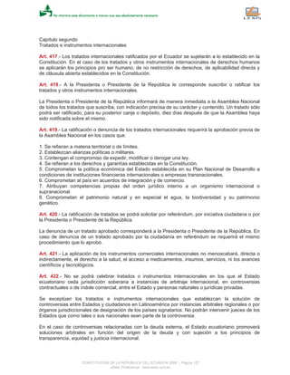 Capítulo segundo
Tratados e instrumentos internacionales
Art. 417.- Los tratados internacionales ratificados por el Ecuador se sujetarán a lo establecido en la
Constitución. En el caso de los tratados y otros instrumentos internacionales de derechos humanos
se aplicarán los principios pro ser humano, de no restricción de derechos, de aplicabilidad directa y
de cláusula abierta establecidos en la Constitución.
Art. 418.- A la Presidenta o Presidente de la República le corresponde suscribir o ratificar los
tratados y otros instrumentos internacionales.
La Presidenta o Presidente de la República informará de manera inmediata a la Asamblea Nacional
de todos los tratados que suscriba, con indicación precisa de su carácter y contenido. Un tratado sólo
podrá ser ratificado, para su posterior canje o depósito, diez días después de que la Asamblea haya
sido notificada sobre el mismo.
Art. 419.- La ratificación o denuncia de los tratados internacionales requerirá la aprobación previa de
la Asamblea Nacional en los casos que:
1. Se refieran a materia territorial o de límites.
2. Establezcan alianzas políticas o militares.
3. Contengan el compromiso de expedir, modificar o derogar una ley.
4. Se refieran a los derechos y garantías establecidas en la Constitución.
5. Comprometan la política económica del Estado establecida en su Plan Nacional de Desarrollo a
condiciones de instituciones financieras internacionales o empresas transnacionales.
6. Comprometan al país en acuerdos de integración y de comercio.
7. Atribuyan competencias propias del orden jurídico interno a un organismo internacional o
supranacional.
8. Comprometan el patrimonio natural y en especial el agua, la biodiversidad y su patrimonio
genético.
Art. 420.- La ratificación de tratados se podrá solicitar por referéndum, por iniciativa ciudadana o por
la Presidenta o Presidente de la República.
La denuncia de un tratado aprobado corresponderá a la Presidenta o Presidente de la República. En
caso de denuncia de un tratado aprobado por la ciudadanía en referéndum se requerirá el mismo
procedimiento que lo aprobó.
Art. 421.- La aplicación de los instrumentos comerciales internacionales no menoscabará, directa o
indirectamente, el derecho a la salud, el acceso a medicamentos, insumos, servicios, ni los avances
científicos y tecnológicos.
Art. 422.- No se podrá celebrar tratados o instrumentos internacionales en los que el Estado
ecuatoriano ceda jurisdicción soberana a instancias de arbitraje internacional, en controversias
contractuales o de índole comercial, entre el Estado y personas naturales o jurídicas privadas.
Se exceptúan los tratados e instrumentos internacionales que establezcan la solución de
controversias entre Estados y ciudadanos en Latinoamérica por instancias arbitrales regionales o por
órganos jurisdiccionales de designación de los países signatarios. No podrán intervenir jueces de los
Estados que como tales o sus nacionales sean parte de la controversia.
En el caso de controversias relacionadas con la deuda externa, el Estado ecuatoriano promoverá
soluciones arbitrales en función del origen de la deuda y con sujeción a los principios de
transparencia, equidad y justicia internacional.
CONSTITUCION DE LA REPUBLICA DEL ECUADOR 2008 - Página 127
eSilec Profesional - www.lexis.com.ec
 