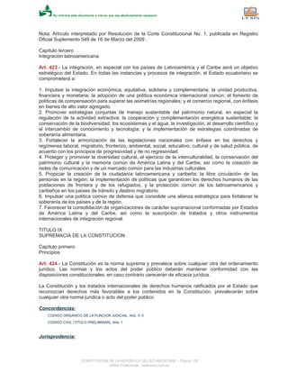 Nota: Artículo interpretado por Resolución de la Corte Constitucional No. 1, publicada en Registro
Oficial Suplemento 549 de 16 de Marzo del 2009 .
Capítulo tercero
Integración latinoamericana
Art. 423.- La integración, en especial con los países de Latinoamérica y el Caribe será un objetivo
estratégico del Estado. En todas las instancias y procesos de integración, el Estado ecuatoriano se
comprometerá a:
1. Impulsar la integración económica, equitativa, solidaria y complementaria; la unidad productiva,
financiera y monetaria; la adopción de una política económica internacional común; el fomento de
políticas de compensación para superar las asimetrías regionales; y el comercio regional, con énfasis
en bienes de alto valor agregado.
2. Promover estrategias conjuntas de manejo sustentable del patrimonio natural, en especial la
regulación de la actividad extractiva; la cooperación y complementación energética sustentable; la
conservación de la biodiversidad, los ecosistemas y el agua; la investigación, el desarrollo científico y
el intercambio de conocimiento y tecnología; y la implementación de estrategias coordinadas de
soberanía alimentaria.
3. Fortalecer la armonización de las legislaciones nacionales con énfasis en los derechos y
regímenes laboral, migratorio, fronterizo, ambiental, social, educativo, cultural y de salud pública, de
acuerdo con los principios de progresividad y de no regresividad.
4. Proteger y promover la diversidad cultural, el ejercicio de la interculturalidad, la conservación del
patrimonio cultural y la memoria común de América Latina y del Caribe, así como la creación de
redes de comunicación y de un mercado común para las industrias culturales.
5. Propiciar la creación de la ciudadanía latinoamericana y caribeña; la libre circulación de las
personas en la región; la implementación de políticas que garanticen los derechos humanos de las
poblaciones de frontera y de los refugiados; y la protección común de los latinoamericanos y
caribeños en los países de tránsito y destino migratorio.
6. Impulsar una política común de defensa que consolide una alianza estratégica para fortalecer la
soberanía de los países y de la región.
7. Favorecer la consolidación de organizaciones de carácter supranacional conformadas por Estados
de América Latina y del Caribe, así como la suscripción de tratados y otros instrumentos
internacionales de integración regional.
TITULO IX
SUPREMACIA DE LA CONSTITUCION
Capítulo primero
Principios
Art. 424.- La Constitución es la norma suprema y prevalece sobre cualquier otra del ordenamiento
jurídico. Las normas y los actos del poder público deberán mantener conformidad con las
disposiciones constitucionales; en caso contrario carecerán de eficacia jurídica.
La Constitución y los tratados internacionales de derechos humanos ratificados por el Estado que
reconozcan derechos más favorables a los contenidos en la Constitución, prevalecerán sobre
cualquier otra norma jurídica o acto del poder público.
Concordancias:
CODIGO ORGANICO DE LA FUNCION JUDICIAL, Arts. 4, 5
CODIGO CIVIL (TITULO PRELIMINAR), Arts. 1
Jurisprudencia:
CONSTITUCION DE LA REPUBLICA DEL ECUADOR 2008 - Página 128
eSilec Profesional - www.lexis.com.ec
 