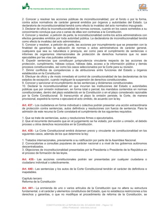 2. Conocer y resolver las acciones públicas de inconstitucionalidad, por el fondo o por la forma,
contra actos normativos de carácter general emitidos por órganos y autoridades del Estado. La
declaratoria de inconstitucionalidad tendrá como efecto la invalidez del acto normativo impugnado.
3. Declarar de oficio la inconstitucionalidad de normas conexas, cuando en los casos sometidos a su
conocimiento concluya que una o varias de ellas son contrarias a la Constitución.
4. Conocer y resolver, a petición de parte, la inconstitucionalidad contra los actos administrativos con
efectos generales emitidos por toda autoridad pública. La declaratoria de inconstitucionalidad tendrá
como efecto la invalidez del acto administrativo.
5. Conocer y resolver, a petición de parte, las acciones por incumplimiento que se presenten con la
finalidad de garantizar la aplicación de normas o actos administrativos de carácter general,
cualquiera que sea su naturaleza o jerarquía, así como para el cumplimiento de sentencias o
informes de organismos internacionales de protección de derechos humanos que no sean
ejecutables por las vías judiciales ordinarias.
6. Expedir sentencias que constituyan jurisprudencia vinculante respecto de las acciones de
protección, cumplimiento, hábeas corpus, hábeas data, acceso a la información pública y demás
procesos constitucionales, así como los casos seleccionados por la Corte para su revisión.
7. Dirimir conflictos de competencias o de atribuciones entre funciones del Estado u órganos
establecidos en la Constitución.
8. Efectuar de oficio y de modo inmediato el control de constitucionalidad de las declaratorias de los
estados de excepción, cuando impliquen la suspensión de derechos constitucionales.
9. Conocer y sancionar el incumplimiento de las sentencias y dictámenes constitucionales.
10. Declarar la inconstitucionalidad en que incurran las instituciones del Estado o autoridades
públicas que por omisión inobserven, en forma total o parcial, los mandatos contenidos en normas
constitucionales, dentro del plazo establecido en la Constitución o en el plazo considerado razonable
por la Corte Constitucional. Si transcurrido el plazo la omisión persiste, la Corte, de manera
provisional, expedirá la norma o ejecutará el acto omitido, de acuerdo con la ley.
Art. 437.- Los ciudadanos en forma individual o colectiva podrán presentar una acción extraordinaria
de protección contra sentencias, autos definitivos y resoluciones con fuerza de sentencia. Para la
admisión de este recurso la Corte constatará el cumplimiento de los siguientes requisitos:
1. Que se trate de sentencias, autos y resoluciones firmes o ejecutoriados.
2. Que el recurrente demuestre que en el juzgamiento se ha violado, por acción u omisión, el debido
proceso u otros derechos reconocidos en la Constitución.
Art. 438.- La Corte Constitucional emitirá dictamen previo y vinculante de constitucionalidad en los
siguientes casos, además de los que determine la ley:
1. Tratados internacionales, previamente a su ratificación por parte de la Asamblea Nacional.
2. Convocatorias a consultas populares de carácter nacional o a nivel de los gobiernos autónomos
descentralizados.
3. Objeciones de inconstitucionalidad presentadas por la Presidenta o Presidente de la República en
el proceso de formación de las leyes.
Art. 439.- Las acciones constitucionales podrán ser presentadas por cualquier ciudadana o
ciudadano individual o colectivamente.
Art. 440.- Las sentencias y los autos de la Corte Constitucional tendrán el carácter de definitivos e
inapelables.
Capítulo tercero
Reforma de la Constitución
Art. 441.- La enmienda de uno o varios artículos de la Constitución que no altere su estructura
fundamental, o el carácter y elementos constitutivos del Estado, que no establezca restricciones a los
derechos y garantías, o que no modifique el procedimiento de reforma de la Constitución, se
CONSTITUCION DE LA REPUBLICA DEL ECUADOR 2008 - Página 132
eSilec Profesional - www.lexis.com.ec
 