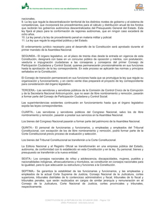 nacionales.
9. La ley que regule la descentralización territorial de los distintos niveles de gobierno y el sistema de
competencias, que incorporará los procedimientos para el cálculo y distribución anual de los fondos
que recibirán los gobiernos autónomos descentralizados del Presupuesto General del Estado. Esta
ley fijará el plazo para la conformación de regiones autónomas, que en ningún caso excederá de
ocho años.
10. La ley penal y la ley de procedimiento penal en materia militar y policial.
11. La ley que regule la seguridad pública y del Estado.
El ordenamiento jurídico necesario para el desarrollo de la Constitución será aprobado durante el
primer mandato de la Asamblea Nacional.
SEGUNDA.- El órgano legislativo, en el plazo de treinta días desde la entrada en vigencia de esta
Constitución, designará con base en un concurso público de oposición y méritos, con postulación,
veeduría e impugnación ciudadanas a las consejeras y consejeros del primer Consejo de
Participación Ciudadana y Control Social, quienes permanecerán provisionalmente en sus funciones
hasta la aprobación de la ley correspondiente. En este proceso se aplicarán las normas y principios
señalados en la Constitución.
El Consejo de transición permanecerá en sus funciones hasta que se promulgue la ley que regule su
organización y funcionamiento, y en ciento veinte días preparará el proyecto de ley correspondiente
para consideración del órgano legislativo.
TERCERA.- Las servidoras y servidores públicos de la Comisión de Control Cívico de la Corrupción
y de la Secretaría Nacional Anticorrupción, que no sean de libre nombramiento y remoción, pasarán
a formar parte del Consejo de Participación Ciudadana y Control Social.
Las superintendencias existentes continuarán en funcionamiento hasta que el órgano legislativo
expida las leyes correspondientes.
CUARTA.- Las servidoras y servidores públicos del Congreso Nacional, salvo los de libre
nombramiento y remoción, pasarán a prestar sus servicios en la Asamblea Nacional.
Los bienes del Congreso Nacional pasarán a formar parte del patrimonio de la Asamblea Nacional.
QUINTA.- El personal de funcionarias y funcionarios, y empleadas y empleados del Tribunal
Constitucional, con excepción de los de libre nombramiento y remoción, podrá formar parte de la
Corte Constitucional previo proceso de evaluación y selección.
Los bienes del Tribunal Constitucional se transferirán a la Corte Constitucional.
La Editora Nacional y el Registro Oficial se transformarán en una empresa pública del Estado,
autónoma, de conformidad con lo establecido en esta Constitución y en la ley. Su personal, bienes y
presupuesto se transferirán a la nueva entidad.
SEXTA.- Los consejos nacionales de niñez y adolescencia, discapacidades, mujeres, pueblos y
nacionalidades indígenas, afroecuatorianos y montubios, se constituirán en consejos nacionales para
la igualdad, para lo que adecuarán su estructura y funciones a la Constitución.
SEPTIMA.- Se garantiza la estabilidad de las funcionarias y funcionarios, y las empleadas y
empleados de la actual Corte Suprema de Justicia, Consejo Nacional de la Judicatura, cortes
superiores, tribunales distritales de lo contencioso administrativo y fiscal, tribunales de lo fiscal y
tribunales penales, que serán reubicados en cargos de similar jerarquía y remuneración en el
Consejo de la Judicatura, Corte Nacional de Justicia, cortes provinciales y tribunales,
respectivamente.
CONSTITUCION DE LA REPUBLICA DEL ECUADOR 2008 - Página 134
eSilec Profesional - www.lexis.com.ec
 