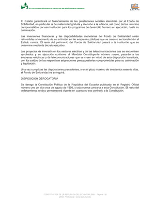 El Estado garantizará el financiamiento de las prestaciones sociales atendidas por el Fondo de
Solidaridad, en particular la de maternidad gratuita y atención a la infancia, así como de los recursos
comprometidos por esa institución para los programas de desarrollo humano en ejecución, hasta su
culminación.
Las inversiones financieras y las disponibilidades monetarias del Fondo de Solidaridad serán
reinvertidas al momento de su extinción en las empresas públicas que se creen o se transferirán al
Estado central. El resto del patrimonio del Fondo de Solidaridad pasará a la institución que se
determine mediante decreto ejecutivo.
Los proyectos de inversión en los sectores eléctrico y de las telecomunicaciones que se encuentren
aprobados y en ejecución conforme al Mandato Constituyente número nueve, pasarán a las
empresas eléctricas y de telecomunicaciones que se creen en virtud de esta disposición transitoria,
con los saldos de las respectivas asignaciones presupuestarias comprometidas para su culminación
y liquidación.
Una vez cumplidas las disposiciones precedentes, y en el plazo máximo de trescientos sesenta días,
el Fondo de Solidaridad se extinguirá.
DISPOSICION DEROGATORIA
Se deroga la Constitución Política de la República del Ecuador publicada en el Registro Oficial
número uno del día once de agosto de 1998, y toda norma contraria a esta Constitución. El resto del
ordenamiento jurídico permanecerá vigente en cuanto no sea contrario a la Constitución.
CONSTITUCION DE LA REPUBLICA DEL ECUADOR 2008 - Página 138
eSilec Profesional - www.lexis.com.ec
 