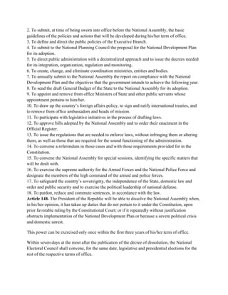 2. To submit, at time of being sworn into office before the National Assembly, the basic
guidelines of the policies and actions that will be developed during his/her term of office.
3. To define and direct the public policies of the Executive Branch.
4. To submit to the National Planning Council the proposal for the National Development Plan
for its adoption.
5. To direct public administration with a decentralized approach and to issue the decrees needed
for its integration, organization, regulation and monitoring.
6. To create, change, and eliminate coordination ministries, entities and bodies.
7. To annually submit to the National Assembly the report on compliance with the National
Development Plan and the objectives that the government intends to achieve the following year.
8. To send the draft General Budget of the State to the National Assembly for its adoption.
9. To appoint and remove from office Ministers of State and other public servants whose
appointment pertains to him/her.
10. To draw up the country’s foreign affairs policy, to sign and ratify international treaties, and
to remove from office ambassadors and heads of mission.
11. To participate with legislative initiatives in the process of drafting laws.
12. To approve bills adopted by the National Assembly and to order their enactment in the
Official Register.
13. To issue the regulations that are needed to enforce laws, without infringing them or altering
them, as well as those that are required for the sound functioning of the administration.
14. To convene a referendum in those cases and with those requirements provided for in the
Constitution.
15. To convene the National Assembly for special sessions, identifying the specific matters that
will be dealt with.
16. To exercise the supreme authority for the Armed Forces and the National Police Force and
designate the members of the high command of the armed and police forces.
17. To safeguard the country’s sovereignty, the independence of the State, domestic law and
order and public security and to exercise the political leadership of national defense.
18. To pardon, reduce and commute sentences, in accordance with the law.
Article 148. The President of the Republic will be able to dissolve the National Assembly when,
in his/her opinion, it has taken up duties that do not pertain to it under the Constitution, upon
prior favorable ruling by the Constitutional Court; or if it repeatedly without justification
obstructs implementation of the National Development Plan or because a severe political crisis
and domestic unrest.
This power can be exercised only once within the first three years of his/her term of office.
Within seven days at the most after the publication of the decree of dissolution, the National
Electoral Council shall convene, for the same date, legislative and presidential elections for the
rest of the respective terms of office.
 