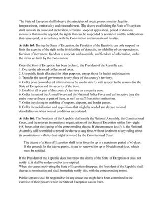 The State of Exception shall observe the principles of needs, proportionality, legality,
temporariness, territoriality and reasonableness. The decree establishing the State of Exception
shall indicate its cause and motivation, territorial scope of application, period of duration,
measures that must be applied, the rights that can be suspended or restricted and the notifications
that correspond, in accordance with the Constitution and international treaties.
Article 165. During the State of Exception, the President of the Republic can only suspend or
limit the exercise of the right to the inviolability of domicile, inviolability of correspondence,
freedom of movement, freedom to associate and assemble, and freedom of information, under
the terms set forth by the Constitution.
Once the State of Exception has been declared, the President of the Republic can:
1. Decree the advanced collection of taxes.
2. Use public funds allocated for other purposes, except those for health and education.
3. Transfer the seat of government to any place of the country’s territory.
4. Order prior censorship of information in the media strictly with respect to the reasons for the
State of Exception and the security of the State.
5. Establish all or part of the country’s territory as a security zone.
6. Order the use of the Armed Forces and the National Police Force and call to active duty the
entire reserve forces or part of them, as well as staff from other institutions.
7. Order the closing or enabling of seaports, airports, and border passes.
8. Order the mobilization and requisitions that might be needed and decree national
demobilization when normal conditions are restored.
Article 166. The President of the Republic shall notify the National Assembly, the Constitutional
Court, and the relevant international organizations of the State of Exception within forty-eight
(48) hours after the signing of the corresponding decree. If circumstances justify it, the National
Assembly will be entitled to repeal the decree at any time, without detriment to any ruling about
its constitutional validity that might be issued by the Constitutional Court.
The decree of a State of Exception shall be in force for up to a maximum period of 60 days.
If the grounds for the decree persist, it can be renewed for up to 30 additional days, which
must be notified.
If the President of the Republic does not renew the decree of the State of Exception or does not
notify it, it shall be understood to have expired.
When the causes motivating the State of Exception disappear, the President of the Republic shall
decree its termination and shall immediate notify this, with the corresponding report.
Public servants shall be responsible for any abuse that might have been committed in the
exercise of their powers while the State of Exception was in force.
 