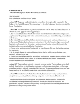CHAPTER FOUR
Judicial and Indigenous Justice Branch of Government
SECTION ONE
Principles for the administration of justice
Article 167. The power to administer justice comes from the people and is exercised by the
bodies of the Judicial Branch of Government and by the other bodies and functions provided for
by the Constitution.
Article 168. The administration of justice, in compliance with its duties and in the exercise of its
attributions, shall apply the following principles:
1. The bodies of the Judicial Branch shall benefit from both internal and external independence.
Any breach of this principle shall entail administrative, civil, and criminal liability, in accordance
with the law.
2. The Judicial Branch shall benefit from administrative, economic and financial autonomy.
3. By virtue of the jurisdictional unity, no authorities of the other branches of government shall
be able to perform duties for the ordinary administration of justice, without detriment to the
jurisdictional powers recognized by the Constitution.
4. Access to the administration of justice shall be free of charge. The law shall set the structure
for court costs.
5. In all of their phases, the trials and their decisions shall be public, except for those cases
expressly indicated in the law.
6. Formal procedures for conducting proceedings in all matters, instances, stages and steps shall
be carried out using the verbal system, in accordance with the principles of consolidation,
counter-argumentation, and disposition.
Article 169. The procedural system is a means to carry out justice. The procedural norms shall
embody the principles of simplification, consistency, effectiveness, immediacy, swiftness and
procedural economy and shall ensure the effectiveness of the guarantees for due process of law.
Justice shall not be sacrificed because of the sole omission of formalities.
Article 170. For admittance to the Judicial Branch, the criteria of equality, equity, rectitude,
competitiveness, merits, publicity, challenge and public participation shall be observed.
The judiciary career stream is recognized and guaranteed in regular justice. Professional
development shall be guaranteed by continuous training and periodic evaluation of the
performance of public servants of the judiciary, as indispensable conditions for promotion and
permanence in the judiciary career stream.
 