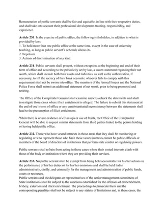 Remuneration of public servants shall be fair and equitable, in line with their respective duties,
and shall take into account their professional development, training, responsibility, and
experience.
Article 230. In the exercise of public office, the following is forbidden, in addition to what is
provided by law:
1. To hold more than one public office at the same time, except in the case of university
teaching, as long as public servant’s schedule allows its.
2. Nepotism.
3. Actions of discrimination of any kind.
Article 231. Public servants shall present, without exception, at the beginning and end of their
term of office and according to the periodicity set by law, a sworn statement regarding their net
worth, which shall include both their assets and liabilities, as well as the authorization, if
necessary, to lift the secrecy of their bank accounts; whoever fails to comply with this
requirement shall not be sworn into office. The members of the Armed Forces and the National
Police Force shall submit an additional statement of net worth, prior to being promoted and
retiring.
The Office of the Comptroller General shall examine and crosscheck the statements and shall
investigate those cases where illicit enrichment is alleged. The failure to submit this statement at
the end of one’s term of office or any unsubstantiated inconsistency between the statements shall
lead to the presumption of illicit enrichment.
When there is severe evidence of cover-ups or use of fronts, the Office of the Comptroller
General will be able to request similar statements from third parties linked to the person holding
or having held public office.
Article 232. Those who have vested interests in those areas that they shall be monitoring or
regulating or who represent those who have these vested interests cannot be public officials or
members of the board of directors of institutions that perform state control or regulatory powers.
Public servants shall refrain from acting in those cases where their vested interests clash with
those of the body or institution where they are providing their services.
Article 233. No public servant shall be exempt from being held accountable for his/her actions in
the performance of his/her duties or for his/her omissions and shall be held liable
administratively, civilly, and criminally for the management and administration of public funds,
assets or resources.
Public servants and the delegates or representatives of the senior management committees of
State institutions shall be subject to the sanctions established for the offenses of embezzlement,
bribery, extortion and illicit enrichment. The proceedings to prosecute them and the
corresponding penalties shall not be subject to any statute of limitations and, in these cases, the
 
