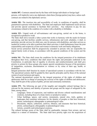 Article 307.- Contracts entered into by the State with foreign individuals or foreign legal
persons, will implicitly waive any diplomatic claim these [foreign parties] may have, unless such
contracts are related to the diplomatic service.
Article 330.- The insertion into and accessibility of work, in conditions of equality, shall be
guaranteed to persons with disabilities. The State and employers shall implement social services
and provide special assistance to facilitate their activities. Any reduction in pay for any
circumstance related to the condition of a worker with a disability is forbidden.
Article 333.- Unpaid work of self-sustenance and care-giving, carried out in the home, is
recognized as productive work.
The State shall strive towards a labor system that works in harmony with the needs for human
care-giving, and that facilities suitable services, infrastructure and work schedules; it shall, in
particular, provide services for child care, care for persons with disabilities, and other services as
needed for workers to be able to perform their labor activities; it shall furthermore foster the joint
responsibility and reciprocity of men and women in domestic work and family obligations.
Social service protection shall be progressively extended to persons who are responsible for
unpaid family work at home, in accordance with the general conditions of the system and the
law.
Article 341.- The State shall create the conditions for the integral protection of its inhabitants
throughout their lives, conditions that shall ensure the rights and principles enshrined in the
Constitution, in particular that of equality in diversity and nondiscrimination and shall give
priority to actions for those groups who require special consideration because of the persistence
of inequalities, exclusion, discrimination or violence or by virtue of their age, health, or
disabilities.
Integral protection shall function by means of specialized systems in accordance with the law.
The specialized systems shall be guided by their specific principles and by those of the national
system of social inclusion and equity.
The national decentralized system for the integral protection of the rights of children and
adolescents shall be in charge of ensuring the exercise of the rights of children and adolescents.
They shall be part of the system of public, private and community institutions.
Article 379.- The following are part of the tangible and intangible cultural heritage that is
relevant for the memory and identity of persons and groups and the target of safeguard by the
State, among others:
1. Languages, forms of expression, oral tradition and diverse cultural manifestations and
creations, including those of a ritual, festive or productive nature.
2. Urban buildings, spaces, and sectors, monuments, natural sites, trails, gardens or
landscapes that constitute milestones for the identity of peoples or that have historical,
artistic, archeological, ethnographic or paleontological value.
3. Documents, objects, collections, archives, libraries, and museums that have historical,
artistic, archaeological, ethnographic or paleontological value.
4. Artistic, scientific and technological creations.
The cultural heritage assets of the State shall be unalienable, immune from seizure, and not
subject to a statute of limitations. The State shall have priority right over the acquisition of
 