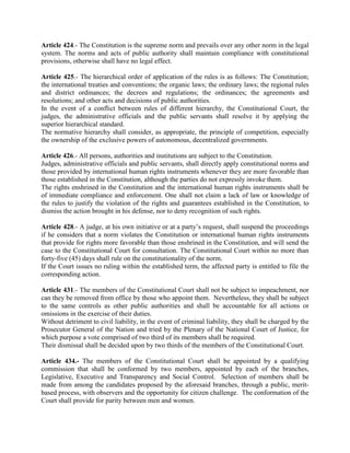 Article 424.- The Constitution is the supreme norm and prevails over any other norm in the legal
system. The norms and acts of public authority shall maintain compliance with constitutional
provisions, otherwise shall have no legal effect.
Article 425.- The hierarchical order of application of the rules is as follows: The Constitution;
the international treaties and conventions; the organic laws; the ordinary laws; the regional rules
and district ordinances; the decrees and regulations; the ordinances; the agreements and
resolutions; and other acts and decisions of public authorities.
In the event of a conflict between rules of different hierarchy, the Constitutional Court, the
judges, the administrative officials and the public servants shall resolve it by applying the
superior hierarchical standard.
The normative hierarchy shall consider, as appropriate, the principle of competition, especially
the ownership of the exclusive powers of autonomous, decentralized governments.
Article 426.- All persons, authorities and institutions are subject to the Constitution.
Judges, administrative officials and public servants, shall directly apply constitutional norms and
those provided by international human rights instruments whenever they are more favorable than
those established in the Constitution, although the parties do not expressly invoke them.
The rights enshrined in the Constitution and the international human rights instruments shall be
of immediate compliance and enforcement. One shall not claim a lack of law or knowledge of
the rules to justify the violation of the rights and guarantees established in the Constitution, to
dismiss the action brought in his defense, nor to deny recognition of such rights.
Article 428.- A judge, at his own initiative or at a party’s request, shall suspend the proceedings
if he considers that a norm violates the Constitution or international human rights instruments
that provide for rights more favorable than those enshrined in the Constitution, and will send the
case to the Constitutional Court for consultation. The Constitutional Court within no more than
forty-five (45) days shall rule on the constitutionality of the norm.
If the Court issues no ruling within the established term, the affected party is entitled to file the
corresponding action.
Article 431.- The members of the Constitutional Court shall not be subject to impeachment, nor
can they be removed from office by those who appoint them. Nevertheless, they shall be subject
to the same controls as other public authorities and shall be accountable for all actions or
omissions in the exercise of their duties.
Without detriment to civil liability, in the event of criminal liability, they shall be charged by the
Prosecutor General of the Nation and tried by the Plenary of the National Court of Justice, for
which purpose a vote comprised of two third of its members shall be required.
Their dismissal shall be decided upon by two thirds of the members of the Constitutional Court.
Article 434.- The members of the Constitutional Court shall be appointed by a qualifying
commission that shall be conformed by two members, appointed by each of the branches,
Legislative, Executive and Transparency and Social Control. Selection of members shall be
made from among the candidates proposed by the aforesaid branches, through a public, merit-
based process, with observers and the opportunity for citizen challenge. The conformation of the
Court shall provide for parity between men and women.
 