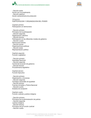 - Sección sexta
Acción por incumplimiento
- Sección séptima
Acción extraordinaria de protección
TITULO IV
PARTICIPACION Y ORGANIZACION DEL PODER
Capítulo primero
Participación en democracia
- Sección primera
Principios de la participación
- Sección segunda
Organización colectiva
- Sección tercera
Participación en los diferentes niveles de gobierno
- Sección cuarta
Democracia directa
- Sección quinta
Organizaciones políticas
- Sección sexta
Representación política
Capítulo segundo
Función Legislativa
- Sección primera
Asamblea Nacional
- Sección segunda
Control de la acción de gobierno
- Sección tercera
Procedimiento legislativo
Capítulo tercero
Función Ejecutiva
- Sección primera
Organización y funciones
- Sección segunda
Consejos nacionales de igualdad
- Sección tercera
Fuerzas Armadas y Policía Nacional
- Sección cuarta
Estados de excepción
Capítulo cuarto
Función Judicial y justicia indígena
- Sección primera
Principios de la administración de justicia
- Sección segunda
Justicia Indígena
- Sección tercera
Principios de la Función Judicial
- Sección cuarta
CONSTITUCION DE LA REPUBLICA DEL ECUADOR 2008 - Página 3
eSilec Profesional - www.lexis.com.ec
 