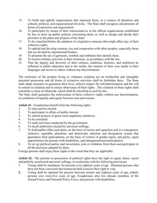 15. To build and uphold organizations that represent them, in a context of pluralism and
cultural, political, and organizational diversity. The State shall recognize and promote all
forms of expression and organization.
16. To participate by means of their representatives in the official organizations established
by law to draw up public policies concerning them, as well as design and decide their
priorities in the plans and projects of the State.
17. To be consulted before the adoption of a legislative measure that might affect any of their
collective rights.
18. To uphold and develop contacts, ties and cooperation with other peoples, especially those
that are divided by international borders.
19. To promote the use of garments, symbols and emblems that identify them.
20. To restrict military activities in their territories, in accordance with the law.
21. That the dignity and diversity of their cultures, traditions, histories, and ambitions be
reflected in public education and in the media; the creation of their own media in their
languages and access to others without any discrimination.
The territories of the peoples living in voluntary isolation are an irreducible and intangible
ancestral possession and all forms of extractive activities shall be forbidden there. The State
shall adopt measures to guarantee their lives, enforce respect for self-determination and the will
to remain in isolation and to ensure observance of their rights. The violation of these rights shall
constitute a crime of ethnocide, which shall be classified as such by law.
The State shall guarantee the enforcement of these collective rights without any discrimination,
in conditions of equality and equity between men and women.
Article 61.- Ecuadorians benefit from the following rights:
1. To elect and be elected.
2. To participate in affairs of public interest.
3. To submit projects of grass-roots regulatory initiatives.
4. To be consulted.
5. To audit activities conducted by the government.
6. To recall authorities elected by universal suffrage.
7. To hold public office and duties on the basis of merits and capacities and in a transparent,
inclusive, equitable, pluralistic and democratic selection and designation system that
guarantees their participation, on the basis of criteria of gender equity and parity, equal
opportunities for persons with disabilities, and intergenerational participation.
8. To set up political parties and movements, join or withdraw from them and participate in
all the decisions adopted by them.
Foreign persons shall enjoy these rights to the extent that they are applicable.
Article 62.- The persons in possession of political rights have the right to equal, direct, secret
and publicly scrutinized universal suffrage, in conformity with the following provisions:
1. Voting shall be mandatory for persons over eighteen years of age. Detained persons who
have not been convicted and sentenced shall exercise their right to vote.
2. Voting shall be optional for persons between sixteen and eighteen years of age, elderly
persons over sixty-five years of age, Ecuadorians who live abroad, members of the
Armed Forces and National Police Force, and persons with disabilities.
 