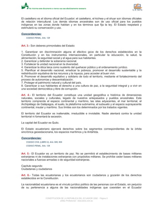 El castellano es el idioma oficial del Ecuador; el castellano, el kichwa y el shuar son idiomas oficiales
de relación intercultural. Los demás idiomas ancestrales son de uso oficial para los pueblos
indígenas en las zonas donde habitan y en los términos que fija la ley. El Estado respetará y
estimulará su conservación y uso.
Concordancias:
CODIGO PENAL, Arts. 128
Art. 3.- Son deberes primordiales del Estado:
1. Garantizar sin discriminación alguna el efectivo goce de los derechos establecidos en la
Constitución y en los instrumentos internacionales, en particular la educación, la salud, la
alimentación, la seguridad social y el agua para sus habitantes.
2. Garantizar y defender la soberanía nacional.
3. Fortalecer la unidad nacional en la diversidad.
4. Garantizar la ética laica como sustento del quehacer público y el ordenamiento jurídico.
5. Planificar el desarrollo nacional, erradicar la pobreza, promover el desarrollo sustentable y la
redistribución equitativa de los recursos y la riqueza, para acceder al buen vivir.
6. Promover el desarrollo equitativo y solidario de todo el territorio, mediante el fortalecimiento del
proceso de autonomías y descentralización.
7. Proteger el patrimonio natural y cultural del país.
8. Garantizar a sus habitantes el derecho a una cultura de paz, a la seguridad integral y a vivir en
una sociedad democrática y libre de corrupción.
Art. 4.- El territorio del Ecuador constituye una unidad geográfica e histórica de dimensiones
naturales, sociales y culturales, legado de nuestros antepasados y pueblos ancestrales. Este
territorio comprende el espacio continental y marítimo, las islas adyacentes, el mar territorial, el
Archipiélago de Galápagos, el suelo, la plataforma submarina, el subsuelo y el espacio suprayacente
continental, insular y marítimo. Sus límites son los determinados por los tratados vigentes.
El territorio del Ecuador es inalienable, irreductible e inviolable. Nadie atentará contra la unidad
territorial ni fomentará la secesión.
La capital del Ecuador es Quito.
El Estado ecuatoriano ejercerá derechos sobre los segmentos correspondientes de la órbita
sincrónica geoestacionaria, los espacios marítimos y la Antártida.
Concordancias:
CODIGO CIVIL (LIBRO II), Arts. 606, 609
CODIGO PENAL, Arts. 128
Art. 5.- El Ecuador es un territorio de paz. No se permitirá el establecimiento de bases militares
extranjeras ni de instalaciones extranjeras con propósitos militares. Se prohíbe ceder bases militares
nacionales a fuerzas armadas o de seguridad extranjeras.
Capítulo segundo
Ciudadanas y ciudadanos
Art. 6.- Todas las ecuatorianas y los ecuatorianos son ciudadanos y gozarán de los derechos
establecidos en la Constitución.
La nacionalidad ecuatoriana es el vínculo jurídico político de las personas con el Estado, sin perjuicio
de su pertenencia a alguna de las nacionalidades indígenas que coexisten en el Ecuador
CONSTITUCION DE LA REPUBLICA DEL ECUADOR 2008 - Página 9
eSilec Profesional - www.lexis.com.ec
 