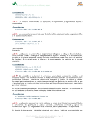 Concordancias:
CODIGO CIVIL (LIBRO II), Arts. 604
CODIGO DE LA NIÑEZ Y ADOLESCENCIA, Arts. 43
Art. 24.- Las personas tienen derecho a la recreación y al esparcimiento, a la práctica del deporte y
al tiempo libre.
Concordancias:
CODIGO DE LA NIÑEZ Y ADOLESCENCIA, Arts. 48
Art. 25.- Las personas tienen derecho a gozar de los beneficios y aplicaciones del progreso científico
y de los saberes ancestrales.
Concordancias:
CODIGO DE LA NIÑEZ Y ADOLESCENCIA, Arts. 34
LEY DE PROPIEDAD INTELECTUAL, Arts. 10
Sección quinta
Educación
Art. 26.- La educación es un derecho de las personas a lo largo de su vida y un deber ineludible e
inexcusable del Estado. Constituye un área prioritaria de la política pública y de la inversión estatal,
garantía de la igualdad e inclusión social y condición indispensable para el buen vivir. Las personas,
las familias y la sociedad tienen el derecho y la responsabilidad de participar en el proceso
educativo.
Concordancias:
CODIGO CIVIL (LIBRO I), Arts. 108, 268, 453, 455
CODIGO DEL TRABAJO, Arts. 135, 136, 268
CODIGO DE LA NIÑEZ Y ADOLESCENCIA, Arts. 39, 42, 55, 84, 91, 102
Art. 27.- La educación se centrará en el ser humano y garantizará su desarrollo holístico, en el
marco del respeto a los derechos humanos, al medio ambiente sustentable y a la democracia; será
participativa, obligatoria, intercultural, democrática, incluyente y diversa, de calidad y calidez;
impulsará la equidad de género, la justicia, la solidaridad y la paz; estimulará el sentido crítico, el arte
y la cultura física, la iniciativa individual y comunitaria, y el desarrollo de competencias y capacidades
para crear y trabajar.
La educación es indispensable para el conocimiento, el ejercicio de los derechos y la construcción de
un país soberano, y constituye un eje estratégico para el desarrollo nacional.
Concordancias:
LEY ORGANICA DE EDUCACION SUPERIOR, LOES, Arts. 4, 5
CODIGO DE LA NIÑEZ Y ADOLESCENCIA, Arts. 6
Art. 28.- La educación responderá al interés público y no estará al servicio de intereses individuales
y corporativos. Se garantizará el acceso universal, permanencia, movilidad y egreso sin
discriminación alguna y la obligatoriedad en el nivel inicial, básico y bachillerato o su equivalente.
Es derecho de toda persona y comunidad interactuar entre culturas y participar en una sociedad que
CONSTITUCION DE LA REPUBLICA DEL ECUADOR 2008 - Página 16
eSilec Profesional - www.lexis.com.ec
 