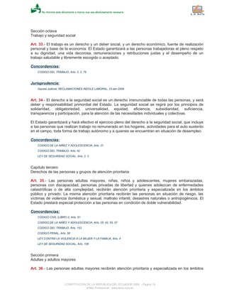 Sección octava
Trabajo y seguridad social
Art. 33.- El trabajo es un derecho y un deber social, y un derecho económico, fuente de realización
personal y base de la economía. El Estado garantizará a las personas trabajadoras el pleno respeto
a su dignidad, una vida decorosa, remuneraciones y retribuciones justas y el desempeño de un
trabajo saludable y libremente escogido o aceptado.
Concordancias:
CODIGO DEL TRABAJO, Arts. 2, 3, 79
Jurisprudencia:
Gaceta Judicial, RECLAMACIONES INDOLE LABORAL, 23-abr-2009
Art. 34.- El derecho a la seguridad social es un derecho irrenunciable de todas las personas, y será
deber y responsabilidad primordial del Estado. La seguridad social se regirá por los principios de
solidaridad, obligatoriedad, universalidad, equidad, eficiencia, subsidiaridad, suficiencia,
transparencia y participación, para la atención de las necesidades individuales y colectivas.
El Estado garantizará y hará efectivo el ejercicio pleno del derecho a la seguridad social, que incluye
a las personas que realizan trabajo no remunerado en los hogares, actividades para el auto sustento
en el campo, toda forma de trabajo autónomo y a quienes se encuentran en situación de desempleo.
Concordancias:
CODIGO DE LA NIÑEZ Y ADOLESCENCIA, Arts. 31
CODIGO DEL TRABAJO, Arts. 42
LEY DE SEGURIDAD SOCIAL, Arts. 2, 3
Capítulo tercero
Derechos de las personas y grupos de atención prioritaria
Art. 35.- Las personas adultas mayores, niñas, niños y adolescentes, mujeres embarazadas,
personas con discapacidad, personas privadas de libertad y quienes adolezcan de enfermedades
catastróficas o de alta complejidad, recibirán atención prioritaria y especializada en los ámbitos
público y privado. La misma atención prioritaria recibirán las personas en situación de riesgo, las
víctimas de violencia doméstica y sexual, maltrato infantil, desastres naturales o antropogénicos. El
Estado prestará especial protección a las personas en condición de doble vulnerabilidad.
Concordancias:
CODIGO CIVIL (LIBRO I), Arts. 61
CODIGO DE LA NIÑEZ Y ADOLESCENCIA, Arts. 25, 42, 55, 57
CODIGO DEL TRABAJO, Arts. 153
CODIGO PENAL, Arts. 58
LEY CONTRA LA VIOLENCIA A LA MUJER Y LA FAMILIA, Arts. 4
LEY DE SEGURIDAD SOCIAL, Arts. 106
Sección primera
Adultas y adultos mayores
Art. 36.- Las personas adultas mayores recibirán atención prioritaria y especializada en los ámbitos
CONSTITUCION DE LA REPUBLICA DEL ECUADOR 2008 - Página 18
eSilec Profesional - www.lexis.com.ec
 