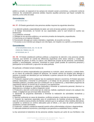 público y privado, en especial en los campos de inclusión social y económica, y protección contra la
violencia. Se considerarán personas adultas mayores aquellas personas que hayan cumplido los
sesenta y cinco años de edad.
Concordancias:
LEY DE AGUAS, Arts. 1
Art. 37.- El Estado garantizará a las personas adultas mayores los siguientes derechos:
1. La atención gratuita y especializada de salud, así como el acceso gratuito a medicinas.
2. El trabajo remunerado, en función de sus capacidades, para lo cual tomará en cuenta sus
limitaciones.
3. La jubilación universal.
4. Rebajas en los servicios públicos y en servicios privados de transporte y espectáculos.
5. Exenciones en el régimen tributario.
6. Exoneración del pago por costos notariales y registrales, de acuerdo con la ley.
7. El acceso a una vivienda que asegure una vida digna, con respeto a su opinión y consentimiento.
Concordancias:
LEY DE SEGURIDAD SOCIAL, Arts. 175, 185, 188
CODIGO DEL TRABAJO, Arts. 216
LEY DE AGUAS, Arts. 15
Art. 38.- El Estado establecerá políticas públicas y programas de atención a las personas adultas
mayores, que tendrán en cuenta las diferencias específicas entre áreas urbanas y rurales, las
inequidades de género, la étnia, la cultura y las diferencias propias de las personas, comunidades,
pueblos y nacionalidades; asimismo, fomentará el mayor grado posible de autonomía personal y
participación en la definición y ejecución de estas políticas.
En particular, el Estado tomará medidas de:
1. Atención en centros especializados que garanticen su nutrición, salud, educación y cuidado diario,
en un marco de protección integral de derechos. Se crearán centros de acogida para albergar a
quienes no puedan ser atendidos por sus familiares o quienes carezcan de un lugar donde residir de
forma permanente.
2. Protección especial contra cualquier tipo de explotación laboral o económica. El Estado ejecutará
políticas destinadas a fomentar la participación y el trabajo de las personas adultas mayores en
entidades públicas y privadas para que contribuyan con su experiencia, y desarrollará programas de
capacitación laboral, en función de su vocación y sus aspiraciones.
3. Desarrollo de programas y políticas destinadas a fomentar su autonomía personal, disminuir su
dependencia y conseguir su plena integración social.
4. Protección y atención contra todo tipo de violencia, maltrato, explotación sexual o de cualquier otra
índole, o negligencia que provoque tales situaciones.
5. Desarrollo de programas destinados a fomentar la realización de actividades recreativas y
espirituales.
6. Atención preferente en casos de desastres, conflictos armados y todo tipo de emergencias.
7. Creación de regímenes especiales para el cumplimiento de medidas privativas de libertad. En
caso de condena a pena privativa de libertad, siempre que no se apliquen otras medidas alternativas,
cumplirán su sentencia en centros adecuados para el efecto, y en caso de prisión preventiva se
someterán a arresto domiciliario.
8. Protección, cuidado y asistencia especial cuando sufran enfermedades crónicas o degenerativas.
9. Adecuada asistencia económica y psicológica que garantice su estabilidad física y mental.
La ley sancionará el abandono de las personas adultas mayores por parte de sus familiares o las
CONSTITUCION DE LA REPUBLICA DEL ECUADOR 2008 - Página 19
eSilec Profesional - www.lexis.com.ec
 