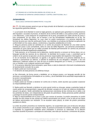 LEY ORGANICA DE LA CONTRALORIA GENERAL DEL ESTADO, Arts. 88
LEY ORGANICA DE GARANTIAS JURISDICCIONALES Y CONTROL CONSTITUCIONAL, Arts. 5
Jurisprudencia:
Gaceta Judicial, CONTENCIOSO ADMINISTRATIVO, 14-may-2009
Art. 77.- En todo proceso penal en que se haya privado de la libertad a una persona, se observarán
las siguientes garantías básicas:
1. La privación de la libertad no será la regla general y se aplicará para garantizar la comparecencia
del imputado o acusado al proceso, el derecho de la víctima del delito a una justicia pronta, oportuna
y sin dilaciones, y para asegurar el cumplimiento de la pena; procederá por orden escrita de jueza o
juez competente, en los casos, por el tiempo y con las formalidades establecidas en la ley. Se
exceptúan los delitos flagrantes, en cuyo caso no podrá mantenerse a la persona detenida sin
formula de juicio por más de veinticuatro horas. Las medidas no privativas de libertad se aplicarán de
conformidad con los casos, plazos, condiciones y requisitos establecidos en la ley.
2. Ninguna persona podrá ser admitida en un centro de privación de libertad sin una orden escrita
emitida por jueza o juez competente, salvo en caso de delito flagrante. Las personas procesadas o
indiciadas en juicio penal que se hallen privadas de libertad permanecerán en centros de privación
provisional de libertad legalmente establecidos.
3. Toda persona, en el momento de la detención, tendrá derecho a conocer en forma clara y en un
lenguaje sencillo las razones de su detención, la identidad de la jueza o juez, o autoridad que la
ordenó, la de quienes la ejecutan y la de las personas responsables del respectivo interrogatorio.
4. En el momento de la detención, la agente o el agente informará a la persona detenida de su
derecho a permanecer en silencio, a solicitar la asistencia de una abogada o abogado, o de una
defensora o defensor público en caso de que no pudiera designarlo por sí mismo, y a comunicarse
con un familiar o con cualquier persona que indique.
5. Si la persona detenida fuera extranjera, quien lleve a cabo la detención informará inmediatamente
al representante consular de su país.
6. Nadie podrá ser incomunicado.
7. El derecho de toda persona a la defensa incluye:
a) Ser informada, de forma previa y detallada, en su lengua propia y en lenguaje sencillo de las
acciones y procedimientos formulados en su contra, y de la identidad de la autoridad responsable de
la acción o procedimiento.
b) Acogerse al silencio.
c) Nadie podrá ser forzado a declarar en contra de sí mismo, sobre asuntos que puedan ocasionar
su responsabilidad penal.
8. Nadie podrá ser llamado a declarar en juicio penal contra su cónyuge, pareja o parientes hasta el
cuarto grado de consanguinidad o segundo de afinidad, excepto en el caso de violencia intrafamiliar,
sexual y de género. Serán admisibles las declaraciones voluntarias de las víctimas de un delito o de
los parientes de éstas, con independencia del grado de parentesco. Estas personas podrán plantear
y proseguir la acción penal correspondiente.
9. Bajo la responsabilidad de la jueza o juez que conoce el proceso, la prisión preventiva no podrá
exceder de seis meses en las causas por delitos sancionados con prisión, ni de un año en los casos
de delitos sancionados con reclusión. Si se exceden estos plazos, la orden de prisión preventiva
quedará sin efecto.
La orden de prisión preventiva se mantendrá vigente y se suspenderá ipso jure el decurso del plazo
de la prisión preventiva si por cualquier medio, la persona procesada ha evadido, retardado, evitado
o impedido su juzgamiento mediante actos orientados a provocar su caducidad. Si la dilación
ocurriera durante el proceso o produjera la caducidad, sea esta por acciones u omisiones de juezas,
CONSTITUCION DE LA REPUBLICA DEL ECUADOR 2008 - Página 36
eSilec Profesional - www.lexis.com.ec
 