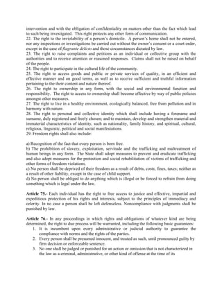 intervention and with the obligation of confidentiality on matters other than the fact which lead
to such being investigated. This right protects any other form of communication.
22. The right to the inviolability of a person’s domicile. A person’s home shall not be entered,
nor any inspections or investigations be carried out without the owner’s consent or a court order,
except in the case of flagrante delicto and those circumstances dictated by law.
23. The right to raise complaints and petitions as an individual or collective group with the
authorities and to receive attention or reasoned responses. Claims shall not be raised on behalf
of the people.
24. The right to participate in the cultural life of the community.
25. The right to access goods and public or private services of quality, in an efficient and
effective manner and on good terms, as well as to receive sufficient and truthful information
pertaining to the their content and nature thereof.
26. The right to ownership in any form, with the social and environmental function and
responsibility. The right to access to ownership shall become effective by way of public policies
amongst other measures.
27. The right to live in a healthy environment, ecologically balanced, free from pollution and in
harmony with nature.
28. The right to personal and collective identity which shall include having a forename and
surname, duly registered and freely chosen; and to maintain, develop and strengthen material and
immaterial characteristics of identity, such as nationality, family history, and spiritual, cultural,
religious, linguistic, political and social manifestations.
29. Freedom rights shall also include:
a) Recognition of the fact that every person is born free.
b) The prohibition of slavery, exploitation, servitude and the trafficking and maltreatment of
human beings in any form. The State shall adopt measures to prevent and eradicate trafficking
and also adopt measures for the protection and social rehabilitation of victims of trafficking and
other forms of freedom violations.
c) No person shall be deprived of their freedom as a result of debts, costs, fines, taxes; neither as
a result of other liability, except in the case of child support.
d) No person shall be obliged to do anything which is illegal or be forced to refrain from doing
something which is legal under the law.
Article 75.- Each individual has the right to free access to justice and effective, impartial and
expeditious protection of his rights and interests, subject to the principles of immediacy and
celerity. In no case a person shall be left defenseless. Noncompliance with judgments shall be
punished by law.
Article 76.- In any proceedings in which rights and obligations of whatever kind are being
determined, the right to due process will be warranted, including the following basic guarantees:
1. It is incumbent upon every administrative or judicial authority to guarantee the
compliance with norms and the rights of the parties.
2. Every person shall be presumed innocent, and treated as such, until pronounced guilty by
firm decision or enforceable sentence.
3. No one shall be judged or punished for an action or omission that is not characterized in
the law as a criminal, administrative, or other kind of offense at the time of its
 