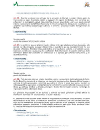 CODIGO DE EJECUCION DE PENAS Y REHABILITACION SOCIAL, Arts. 38
Art. 90.- Cuando se desconozca el lugar de la privación de libertad y existan indicios sobre la
intervención de algún funcionario público o cualquier otro agente del Estado, o de personas que
actúen con su autorización, apoyo o aquiescencia, la jueza o juez deberá convocar a audiencia al
máximo representante de la Policía Nacional y al ministro competente. Después de escucharlos, se
adoptarán las medidas necesarias para ubicar a la persona y a los responsables de la privación de
libertad.
Concordancias:
LEY ORGANICA DE GARANTIAS JURISDICCIONALES Y CONTROL CONSTITUCIONAL, Arts. 46
Sección cuarta
Acción de acceso a la información pública
Art. 91.- La acción de acceso a la información pública tendrá por objeto garantizar el acceso a ella
cuando ha sido denegada expresa o tácitamente, o cuando la que se ha proporcionado no sea
completa o fidedigna. Podrá ser interpuesta incluso si la negativa se sustenta en el carácter secreto,
reservado, confidencial o cualquiera otra clasificación de la información. El carácter reservado de la
información deberá ser declarado con anterioridad a la petición, por autoridad competente y de
acuerdo con la ley.
Concordancias:
LEY CONTRA LA VIOLENCIA A LA MUJER Y LA FAMILIA, Arts. 7
CODIGO DE LA NIÑEZ Y ADOLESCENCIA, Arts. 45
LEY ORGANICA DE INSTITUCIONES DEL SISTEMA FINANCIERO, Arts. 62, 77
LEY DE COMPAÑIAS, Arts. 24
Sección quinta
Acción de hábeas data
Art. 92.- Toda persona, por sus propios derechos o como representante legitimado para el efecto,
tendrá derecho a conocer de la existencia y a acceder a los documentos, datos genéticos, bancos o
archivos de datos personales e informes que sobre sí misma, o sobre sus bienes, consten en
entidades públicas o privadas, en soporte material o electrónico. Asimismo tendrá derecho a conocer
el uso que se haga de ellos, su finalidad, el origen y destino de información personal y el tiempo de
vigencia del archivo o banco de datos.
Las personas responsables de los bancos o archivos de datos personales podrán difundir la
información archivada con autorización de su titular o de la ley.
La persona titular de los datos podrá solicitar al responsable el acceso sin costo al archivo, así como
la actualización de los datos, su rectificación, eliminación o anulación. En el caso de datos sensibles,
cuyo archivo deberá estar autorizado por la ley o por la persona titular, se exigirá la adopción de las
medidas de seguridad necesarias. Si no se atendiera su solicitud, ésta podrá acudir a la jueza o juez.
La persona afectada podrá demandar por los perjuicios ocasionados.
Concordancias:
CODIGO CIVIL (LIBRO IV), Arts. 1572
CODIGO DE LA NIÑEZ Y ADOLESCENCIA, Arts. 54, 168
CONSTITUCION DE LA REPUBLICA DEL ECUADOR 2008 - Página 42
eSilec Profesional - www.lexis.com.ec
 