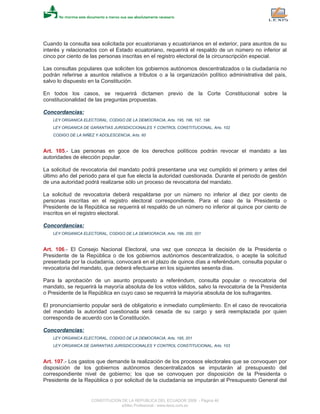 Cuando la consulta sea solicitada por ecuatorianas y ecuatorianos en el exterior, para asuntos de su
interés y relacionados con el Estado ecuatoriano, requerirá el respaldo de un número no inferior al
cinco por ciento de las personas inscritas en el registro electoral de la circunscripción especial.
Las consultas populares que soliciten los gobiernos autónomos descentralizados o la ciudadanía no
podrán referirse a asuntos relativos a tributos o a la organización político administrativa del país,
salvo lo dispuesto en la Constitución.
En todos los casos, se requerirá dictamen previo de la Corte Constitucional sobre la
constitucionalidad de las preguntas propuestas.
Concordancias:
LEY ORGANICA ELECTORAL, CODIGO DE LA DEMOCRACIA, Arts. 195, 196, 197, 198
LEY ORGANICA DE GARANTIAS JURISDICCIONALES Y CONTROL CONSTITUCIONAL, Arts. 102
CODIGO DE LA NIÑEZ Y ADOLESCENCIA, Arts. 60
Art. 105.- Las personas en goce de los derechos políticos podrán revocar el mandato a las
autoridades de elección popular.
La solicitud de revocatoria del mandato podrá presentarse una vez cumplido el primero y antes del
último año del periodo para el que fue electa la autoridad cuestionada. Durante el periodo de gestión
de una autoridad podrá realizarse sólo un proceso de revocatoria del mandato.
La solicitud de revocatoria deberá respaldarse por un número no inferior al diez por ciento de
personas inscritas en el registro electoral correspondiente. Para el caso de la Presidenta o
Presidente de la República se requerirá el respaldo de un número no inferior al quince por ciento de
inscritos en el registro electoral.
Concordancias:
LEY ORGANICA ELECTORAL, CODIGO DE LA DEMOCRACIA, Arts. 199, 200, 201
Art. 106.- El Consejo Nacional Electoral, una vez que conozca la decisión de la Presidenta o
Presidente de la República o de los gobiernos autónomos descentralizados, o acepte la solicitud
presentada por la ciudadanía, convocará en el plazo de quince días a referéndum, consulta popular o
revocatoria del mandato, que deberá efectuarse en los siguientes sesenta días.
Para la aprobación de un asunto propuesto a referéndum, consulta popular o revocatoria del
mandato, se requerirá la mayoría absoluta de los votos válidos, salvo la revocatoria de la Presidenta
o Presidente de la República en cuyo caso se requerirá la mayoría absoluta de los sufragantes.
El pronunciamiento popular será de obligatorio e inmediato cumplimiento. En el caso de revocatoria
del mandato la autoridad cuestionada será cesada de su cargo y será reemplazada por quien
corresponda de acuerdo con la Constitución.
Concordancias:
LEY ORGANICA ELECTORAL, CODIGO DE LA DEMOCRACIA, Arts. 195, 201
LEY ORGANICA DE GARANTIAS JURISDICCIONALES Y CONTROL CONSTITUCIONAL, Arts. 103
Art. 107.- Los gastos que demande la realización de los procesos electorales que se convoquen por
disposición de los gobiernos autónomos descentralizados se imputarán al presupuesto del
correspondiente nivel de gobierno; los que se convoquen por disposición de la Presidenta o
Presidente de la República o por solicitud de la ciudadanía se imputarán al Presupuesto General del
CONSTITUCION DE LA REPUBLICA DEL ECUADOR 2008 - Página 46
eSilec Profesional - www.lexis.com.ec
 
