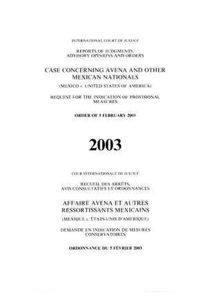 INTElRNATlONAL COURT O F JUSTICE
REPORTS O F JUDGMENTS,
ADVISORY OPINIONS AND ORDERS
CASE CONCERNING AVENA AND OTHER
MEXICAN NATIONALS
(MEXICO 11. UNITED STATES O F AMERICA)
REQUEST FOR THE INDICATION O F PROVISIONAL
MEASliRES
ORDER OF 5 FEBRUARY 2003
COUR INTERNATIONALE DE JUSI'ICE
RECUEIL DES ARRÊTS,
AVIS CONSULTATIFS ET ORDONNANCES
AFFAIRE AVENA ET ALJTRES
RESSORTISSANTS MEXICAINS
DEMANDE EN INDICATION DE MESURES
CONSERVATOIRES
ORDONNANCE DU 5 FÉVRIER2003
 