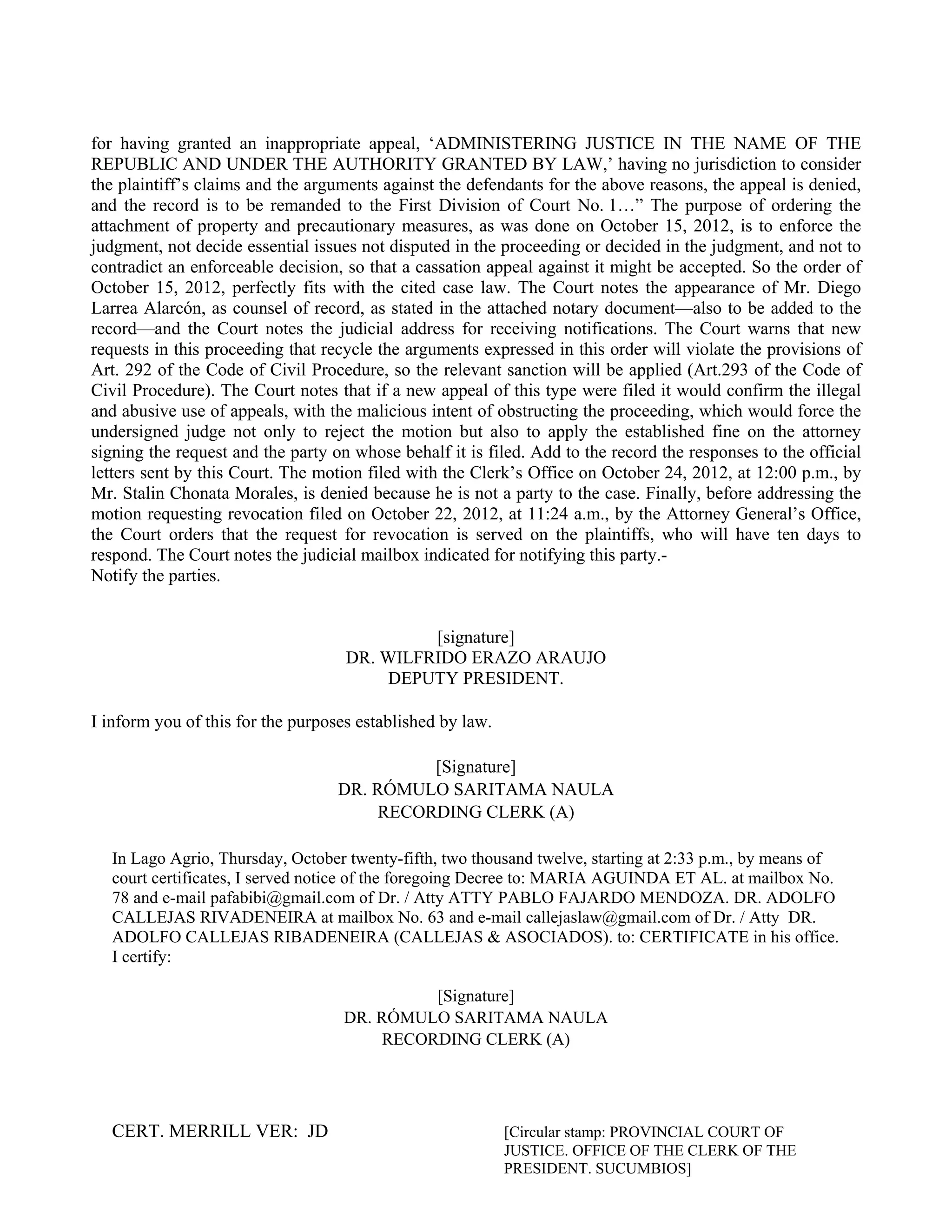 CERT. MERRILL VER: JD [Circular stamp: PROVINCIAL COURT OF
JUSTICE. OFFICE OF THE CLERK OF THE
PRESIDENT. SUCUMBIOS]
for having granted an inappropriate appeal, ‘ADMINISTERING JUSTICE IN THE NAME OF THE
REPUBLIC AND UNDER THE AUTHORITY GRANTED BY LAW,’ having no jurisdiction to consider
the plaintiff’s claims and the arguments against the defendants for the above reasons, the appeal is denied,
and the record is to be remanded to the First Division of Court No. 1…” The purpose of ordering the
attachment of property and precautionary measures, as was done on October 15, 2012, is to enforce the
judgment, not decide essential issues not disputed in the proceeding or decided in the judgment, and not to
contradict an enforceable decision, so that a cassation appeal against it might be accepted. So the order of
October 15, 2012, perfectly fits with the cited case law. The Court notes the appearance of Mr. Diego
Larrea Alarcón, as counsel of record, as stated in the attached notary document—also to be added to the
record—and the Court notes the judicial address for receiving notifications. The Court warns that new
requests in this proceeding that recycle the arguments expressed in this order will violate the provisions of
Art. 292 of the Code of Civil Procedure, so the relevant sanction will be applied (Art.293 of the Code of
Civil Procedure). The Court notes that if a new appeal of this type were filed it would confirm the illegal
and abusive use of appeals, with the malicious intent of obstructing the proceeding, which would force the
undersigned judge not only to reject the motion but also to apply the established fine on the attorney
signing the request and the party on whose behalf it is filed. Add to the record the responses to the official
letters sent by this Court. The motion filed with the Clerk’s Office on October 24, 2012, at 12:00 p.m., by
Mr. Stalin Chonata Morales, is denied because he is not a party to the case. Finally, before addressing the
motion requesting revocation filed on October 22, 2012, at 11:24 a.m., by the Attorney General’s Office,
the Court orders that the request for revocation is served on the plaintiffs, who will have ten days to
respond. The Court notes the judicial mailbox indicated for notifying this party.-
Notify the parties.
[signature]
DR. WILFRIDO ERAZO ARAUJO
DEPUTY PRESIDENT.
I inform you of this for the purposes established by law.
[Signature]
DR. RÓMULO SARITAMA NAULA
RECORDING CLERK (A)
In Lago Agrio, Thursday, October twenty-fifth, two thousand twelve, starting at 2:33 p.m., by means of
court certificates, I served notice of the foregoing Decree to: MARIA AGUINDA ET AL. at mailbox No.
78 and e-mail pafabibi@gmail.com of Dr. / Atty ATTY PABLO FAJARDO MENDOZA. DR. ADOLFO
CALLEJAS RIVADENEIRA at mailbox No. 63 and e-mail callejaslaw@gmail.com of Dr. / Atty DR.
ADOLFO CALLEJAS RIBADENEIRA (CALLEJAS & ASOCIADOS). to: CERTIFICATE in his office.
I certify:
[Signature]
DR. RÓMULO SARITAMA NAULA
RECORDING CLERK (A)
 