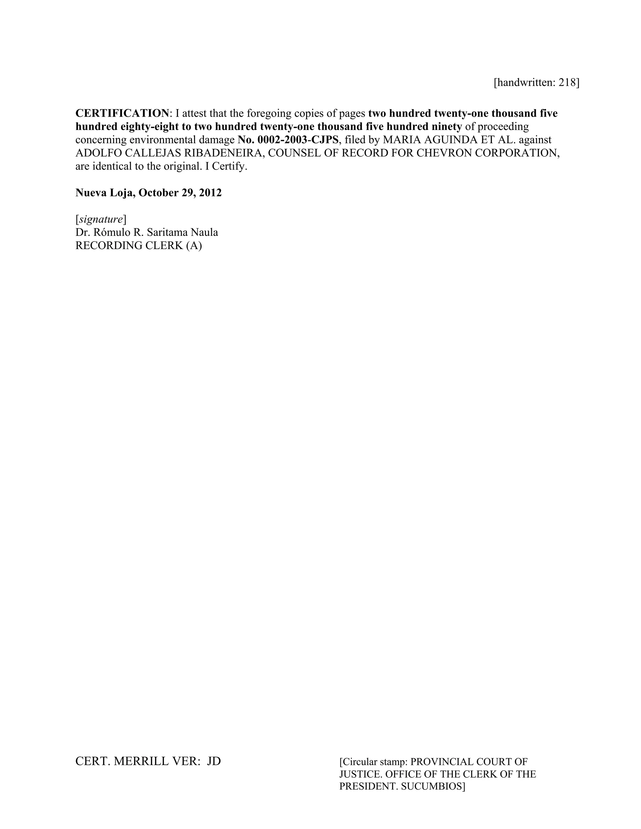 CERT. MERRILL VER: JD [Circular stamp: PROVINCIAL COURT OF
JUSTICE. OFFICE OF THE CLERK OF THE
PRESIDENT. SUCUMBIOS]
[handwritten: 218]
CERTIFICATION: I attest that the foregoing copies of pages two hundred twenty-one thousand five
hundred eighty-eight to two hundred twenty-one thousand five hundred ninety of proceeding
concerning environmental damage No. 0002-2003-CJPS, filed by MARIA AGUINDA ET AL. against
ADOLFO CALLEJAS RIBADENEIRA, COUNSEL OF RECORD FOR CHEVRON CORPORATION,
are identical to the original. I Certify.
Nueva Loja, October 29, 2012
[signature]
Dr. Rómulo R. Saritama Naula
RECORDING CLERK (A)
 
