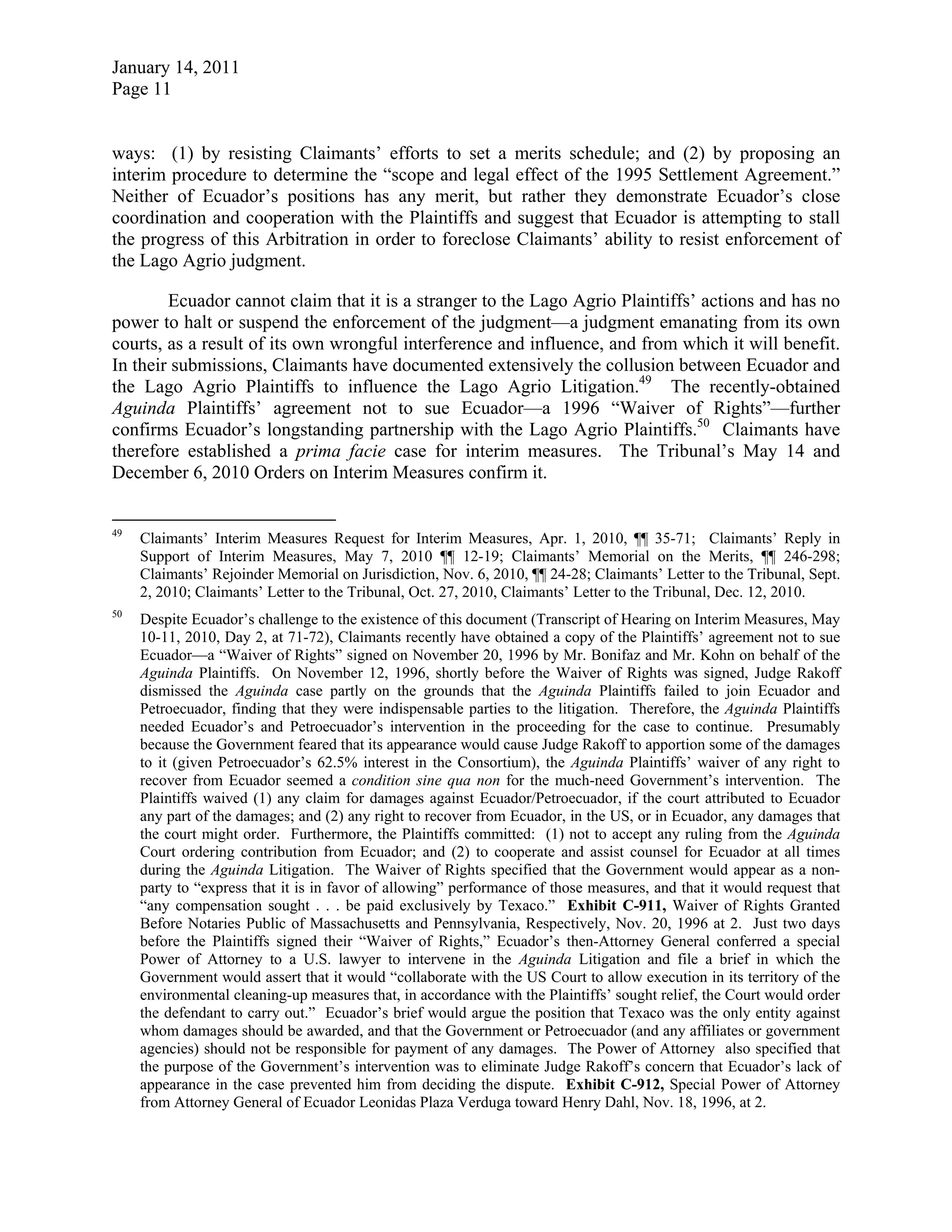January 14, 2011
Page 11
ways: (1) by resisting Claimants’ efforts to set a merits schedule; and (2) by proposing an
interim procedure to determine the “scope and legal effect of the 1995 Settlement Agreement.”
Neither of Ecuador’s positions has any merit, but rather they demonstrate Ecuador’s close
coordination and cooperation with the Plaintiffs and suggest that Ecuador is attempting to stall
the progress of this Arbitration in order to foreclose Claimants’ ability to resist enforcement of
the Lago Agrio judgment.
Ecuador cannot claim that it is a stranger to the Lago Agrio Plaintiffs’ actions and has no
power to halt or suspend the enforcement of the judgment—a judgment emanating from its own
courts, as a result of its own wrongful interference and influence, and from which it will benefit.
In their submissions, Claimants have documented extensively the collusion between Ecuador and
the Lago Agrio Plaintiffs to influence the Lago Agrio Litigation.49
The recently-obtained
Aguinda Plaintiffs’ agreement not to sue Ecuador—a 1996 “Waiver of Rights”—further
confirms Ecuador’s longstanding partnership with the Lago Agrio Plaintiffs.50
Claimants have
therefore established a prima facie case for interim measures. The Tribunal’s May 14 and
December 6, 2010 Orders on Interim Measures confirm it.
49
Claimants’ Interim Measures Request for Interim Measures, Apr. 1, 2010, ¶¶ 35-71; Claimants’ Reply in
Support of Interim Measures, May 7, 2010 ¶¶ 12-19; Claimants’ Memorial on the Merits, ¶¶ 246-298;
Claimants’ Rejoinder Memorial on Jurisdiction, Nov. 6, 2010, ¶¶ 24-28; Claimants’ Letter to the Tribunal, Sept.
2, 2010; Claimants’ Letter to the Tribunal, Oct. 27, 2010, Claimants’ Letter to the Tribunal, Dec. 12, 2010.
50
Despite Ecuador’s challenge to the existence of this document (Transcript of Hearing on Interim Measures, May
10-11, 2010, Day 2, at 71-72), Claimants recently have obtained a copy of the Plaintiffs’ agreement not to sue
Ecuador—a “Waiver of Rights” signed on November 20, 1996 by Mr. Bonifaz and Mr. Kohn on behalf of the
Aguinda Plaintiffs. On November 12, 1996, shortly before the Waiver of Rights was signed, Judge Rakoff
dismissed the Aguinda case partly on the grounds that the Aguinda Plaintiffs failed to join Ecuador and
Petroecuador, finding that they were indispensable parties to the litigation. Therefore, the Aguinda Plaintiffs
needed Ecuador’s and Petroecuador’s intervention in the proceeding for the case to continue. Presumably
because the Government feared that its appearance would cause Judge Rakoff to apportion some of the damages
to it (given Petroecuador’s 62.5% interest in the Consortium), the Aguinda Plaintiffs’ waiver of any right to
recover from Ecuador seemed a condition sine qua non for the much-need Government’s intervention. The
Plaintiffs waived (1) any claim for damages against Ecuador/Petroecuador, if the court attributed to Ecuador
any part of the damages; and (2) any right to recover from Ecuador, in the US, or in Ecuador, any damages that
the court might order. Furthermore, the Plaintiffs committed: (1) not to accept any ruling from the Aguinda
Court ordering contribution from Ecuador; and (2) to cooperate and assist counsel for Ecuador at all times
during the Aguinda Litigation. The Waiver of Rights specified that the Government would appear as a non-
party to “express that it is in favor of allowing” performance of those measures, and that it would request that
“any compensation sought . . . be paid exclusively by Texaco.” Exhibit C-911, Waiver of Rights Granted
Before Notaries Public of Massachusetts and Pennsylvania, Respectively, Nov. 20, 1996 at 2. Just two days
before the Plaintiffs signed their “Waiver of Rights,” Ecuador’s then-Attorney General conferred a special
Power of Attorney to a U.S. lawyer to intervene in the Aguinda Litigation and file a brief in which the
Government would assert that it would “collaborate with the US Court to allow execution in its territory of the
environmental cleaning-up measures that, in accordance with the Plaintiffs’ sought relief, the Court would order
the defendant to carry out.” Ecuador’s brief would argue the position that Texaco was the only entity against
whom damages should be awarded, and that the Government or Petroecuador (and any affiliates or government
agencies) should not be responsible for payment of any damages. The Power of Attorney also specified that
the purpose of the Government’s intervention was to eliminate Judge Rakoff’s concern that Ecuador’s lack of
appearance in the case prevented him from deciding the dispute. Exhibit C-912, Special Power of Attorney
from Attorney General of Ecuador Leonidas Plaza Verduga toward Henry Dahl, Nov. 18, 1996, at 2.
 