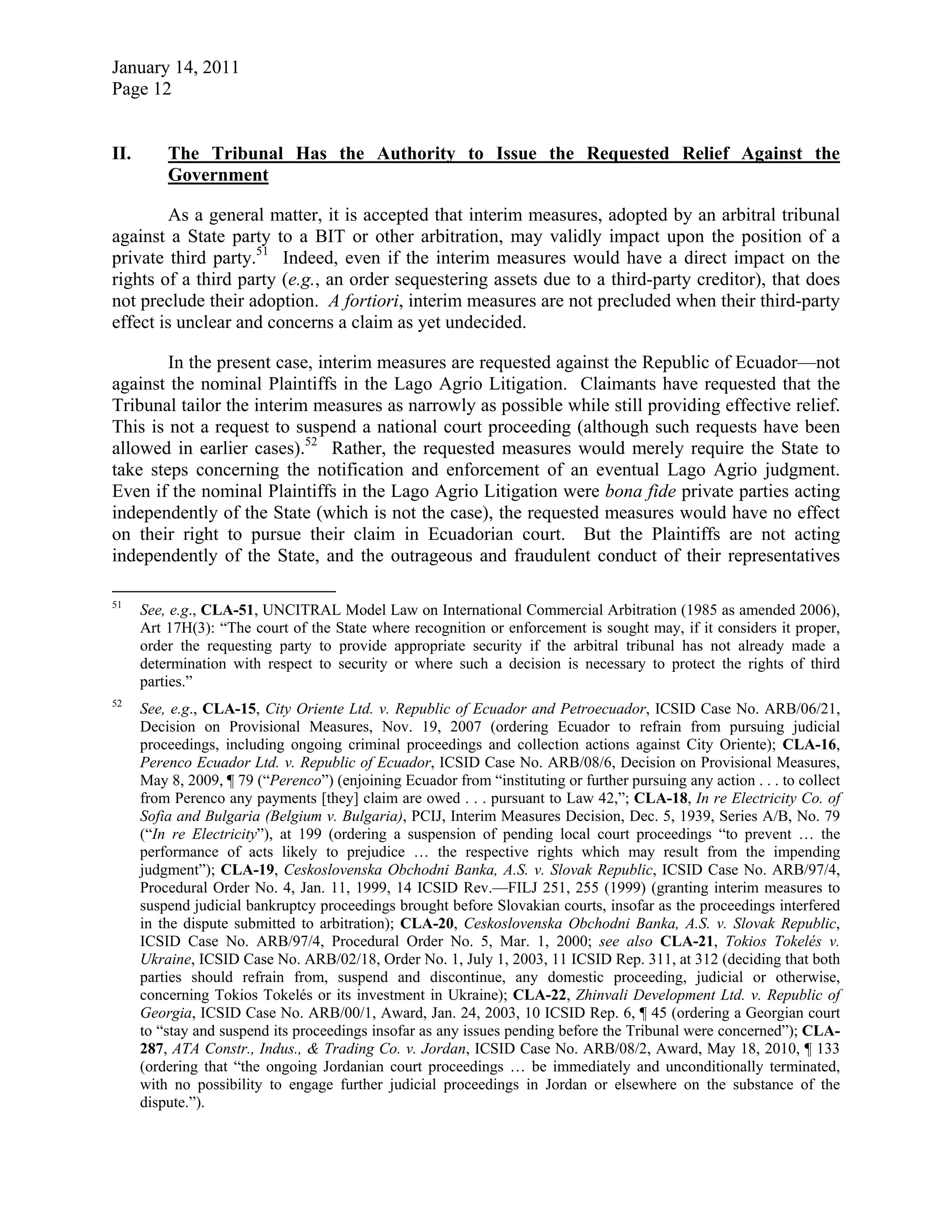 January 14, 2011
Page 12
II. The Tribunal Has the Authority to Issue the Requested Relief Against the
Government
As a general matter, it is accepted that interim measures, adopted by an arbitral tribunal
against a State party to a BIT or other arbitration, may validly impact upon the position of a
private third party.51
Indeed, even if the interim measures would have a direct impact on the
rights of a third party (e.g., an order sequestering assets due to a third-party creditor), that does
not preclude their adoption. A fortiori, interim measures are not precluded when their third-party
effect is unclear and concerns a claim as yet undecided.
In the present case, interim measures are requested against the Republic of Ecuador—not
against the nominal Plaintiffs in the Lago Agrio Litigation. Claimants have requested that the
Tribunal tailor the interim measures as narrowly as possible while still providing effective relief.
This is not a request to suspend a national court proceeding (although such requests have been
allowed in earlier cases).52
Rather, the requested measures would merely require the State to
take steps concerning the notification and enforcement of an eventual Lago Agrio judgment.
Even if the nominal Plaintiffs in the Lago Agrio Litigation were bona fide private parties acting
independently of the State (which is not the case), the requested measures would have no effect
on their right to pursue their claim in Ecuadorian court. But the Plaintiffs are not acting
independently of the State, and the outrageous and fraudulent conduct of their representatives
51
See, e.g., CLA-51, UNCITRAL Model Law on International Commercial Arbitration (1985 as amended 2006),
Art 17H(3): “The court of the State where recognition or enforcement is sought may, if it considers it proper,
order the requesting party to provide appropriate security if the arbitral tribunal has not already made a
determination with respect to security or where such a decision is necessary to protect the rights of third
parties.”
52
See, e.g., CLA-15, City Oriente Ltd. v. Republic of Ecuador and Petroecuador, ICSID Case No. ARB/06/21,
Decision on Provisional Measures, Nov. 19, 2007 (ordering Ecuador to refrain from pursuing judicial
proceedings, including ongoing criminal proceedings and collection actions against City Oriente); CLA-16,
Perenco Ecuador Ltd. v. Republic of Ecuador, ICSID Case No. ARB/08/6, Decision on Provisional Measures,
May 8, 2009, ¶ 79 (“Perenco”) (enjoining Ecuador from “instituting or further pursuing any action . . . to collect
from Perenco any payments [they] claim are owed . . . pursuant to Law 42,”; CLA-18, In re Electricity Co. of
Sofia and Bulgaria (Belgium v. Bulgaria), PCIJ, Interim Measures Decision, Dec. 5, 1939, Series A/B, No. 79
(“In re Electricity”), at 199 (ordering a suspension of pending local court proceedings “to prevent … the
performance of acts likely to prejudice … the respective rights which may result from the impending
judgment”); CLA-19, Ceskoslovenska Obchodni Banka, A.S. v. Slovak Republic, ICSID Case No. ARB/97/4,
Procedural Order No. 4, Jan. 11, 1999, 14 ICSID Rev.—FILJ 251, 255 (1999) (granting interim measures to
suspend judicial bankruptcy proceedings brought before Slovakian courts, insofar as the proceedings interfered
in the dispute submitted to arbitration); CLA-20, Ceskoslovenska Obchodni Banka, A.S. v. Slovak Republic,
ICSID Case No. ARB/97/4, Procedural Order No. 5, Mar. 1, 2000; see also CLA-21, Tokios Tokelés v.
Ukraine, ICSID Case No. ARB/02/18, Order No. 1, July 1, 2003, 11 ICSID Rep. 311, at 312 (deciding that both
parties should refrain from, suspend and discontinue, any domestic proceeding, judicial or otherwise,
concerning Tokios Tokelés or its investment in Ukraine); CLA-22, Zhinvali Development Ltd. v. Republic of
Georgia, ICSID Case No. ARB/00/1, Award, Jan. 24, 2003, 10 ICSID Rep. 6, ¶ 45 (ordering a Georgian court
to “stay and suspend its proceedings insofar as any issues pending before the Tribunal were concerned”); CLA-
287, ATA Constr., Indus., & Trading Co. v. Jordan, ICSID Case No. ARB/08/2, Award, May 18, 2010, ¶ 133
(ordering that “the ongoing Jordanian court proceedings … be immediately and unconditionally terminated,
with no possibility to engage further judicial proceedings in Jordan or elsewhere on the substance of the
dispute.”).
 