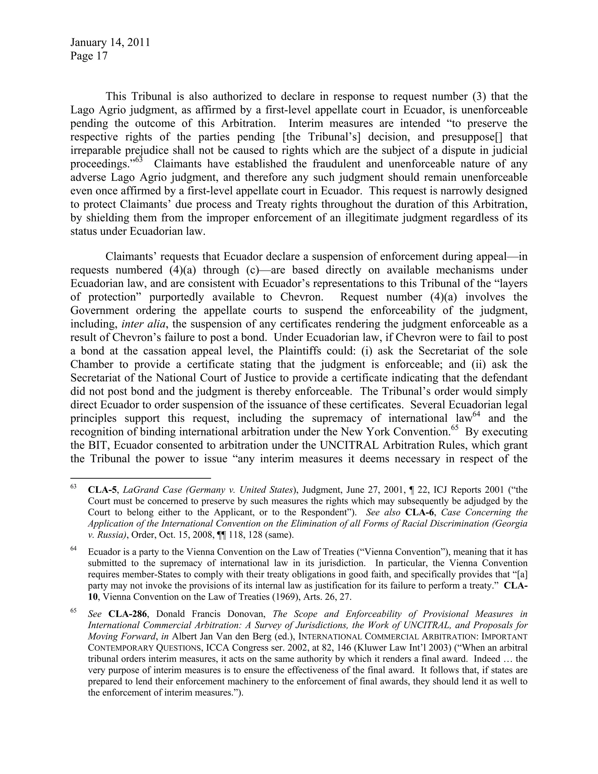 January 14, 2011
Page 17
This Tribunal is also authorized to declare in response to request number (3) that the
Lago Agrio judgment, as affirmed by a first-level appellate court in Ecuador, is unenforceable
pending the outcome of this Arbitration. Interim measures are intended “to preserve the
respective rights of the parties pending [the Tribunal’s] decision, and presuppose[] that
irreparable prejudice shall not be caused to rights which are the subject of a dispute in judicial
proceedings.”63
Claimants have established the fraudulent and unenforceable nature of any
adverse Lago Agrio judgment, and therefore any such judgment should remain unenforceable
even once affirmed by a first-level appellate court in Ecuador. This request is narrowly designed
to protect Claimants’ due process and Treaty rights throughout the duration of this Arbitration,
by shielding them from the improper enforcement of an illegitimate judgment regardless of its
status under Ecuadorian law.
Claimants’ requests that Ecuador declare a suspension of enforcement during appeal—in
requests numbered (4)(a) through (c)—are based directly on available mechanisms under
Ecuadorian law, and are consistent with Ecuador’s representations to this Tribunal of the “layers
of protection” purportedly available to Chevron. Request number (4)(a) involves the
Government ordering the appellate courts to suspend the enforceability of the judgment,
including, inter alia, the suspension of any certificates rendering the judgment enforceable as a
result of Chevron’s failure to post a bond. Under Ecuadorian law, if Chevron were to fail to post
a bond at the cassation appeal level, the Plaintiffs could: (i) ask the Secretariat of the sole
Chamber to provide a certificate stating that the judgment is enforceable; and (ii) ask the
Secretariat of the National Court of Justice to provide a certificate indicating that the defendant
did not post bond and the judgment is thereby enforceable. The Tribunal’s order would simply
direct Ecuador to order suspension of the issuance of these certificates. Several Ecuadorian legal
principles support this request, including the supremacy of international law64
and the
recognition of binding international arbitration under the New York Convention.65
By executing
the BIT, Ecuador consented to arbitration under the UNCITRAL Arbitration Rules, which grant
the Tribunal the power to issue “any interim measures it deems necessary in respect of the
63
CLA-5, LaGrand Case (Germany v. United States), Judgment, June 27, 2001, ¶ 22, ICJ Reports 2001 (“the
Court must be concerned to preserve by such measures the rights which may subsequently be adjudged by the
Court to belong either to the Applicant, or to the Respondent”). See also CLA-6, Case Concerning the
Application of the International Convention on the Elimination of all Forms of Racial Discrimination (Georgia
v. Russia), Order, Oct. 15, 2008, ¶¶ 118, 128 (same).
64
Ecuador is a party to the Vienna Convention on the Law of Treaties (“Vienna Convention”), meaning that it has
submitted to the supremacy of international law in its jurisdiction. In particular, the Vienna Convention
requires member-States to comply with their treaty obligations in good faith, and specifically provides that “[a]
party may not invoke the provisions of its internal law as justification for its failure to perform a treaty.” CLA-
10, Vienna Convention on the Law of Treaties (1969), Arts. 26, 27.
65
See CLA-286, Donald Francis Donovan, The Scope and Enforceability of Provisional Measures in
International Commercial Arbitration: A Survey of Jurisdictions, the Work of UNCITRAL, and Proposals for
Moving Forward, in Albert Jan Van den Berg (ed.), INTERNATIONAL COMMERCIAL ARBITRATION: IMPORTANT
CONTEMPORARY QUESTIONS, ICCA Congress ser. 2002, at 82, 146 (Kluwer Law Int’l 2003) (“When an arbitral
tribunal orders interim measures, it acts on the same authority by which it renders a final award. Indeed … the
very purpose of interim measures is to ensure the effectiveness of the final award. It follows that, if states are
prepared to lend their enforcement machinery to the enforcement of final awards, they should lend it as well to
the enforcement of interim measures.”).
 