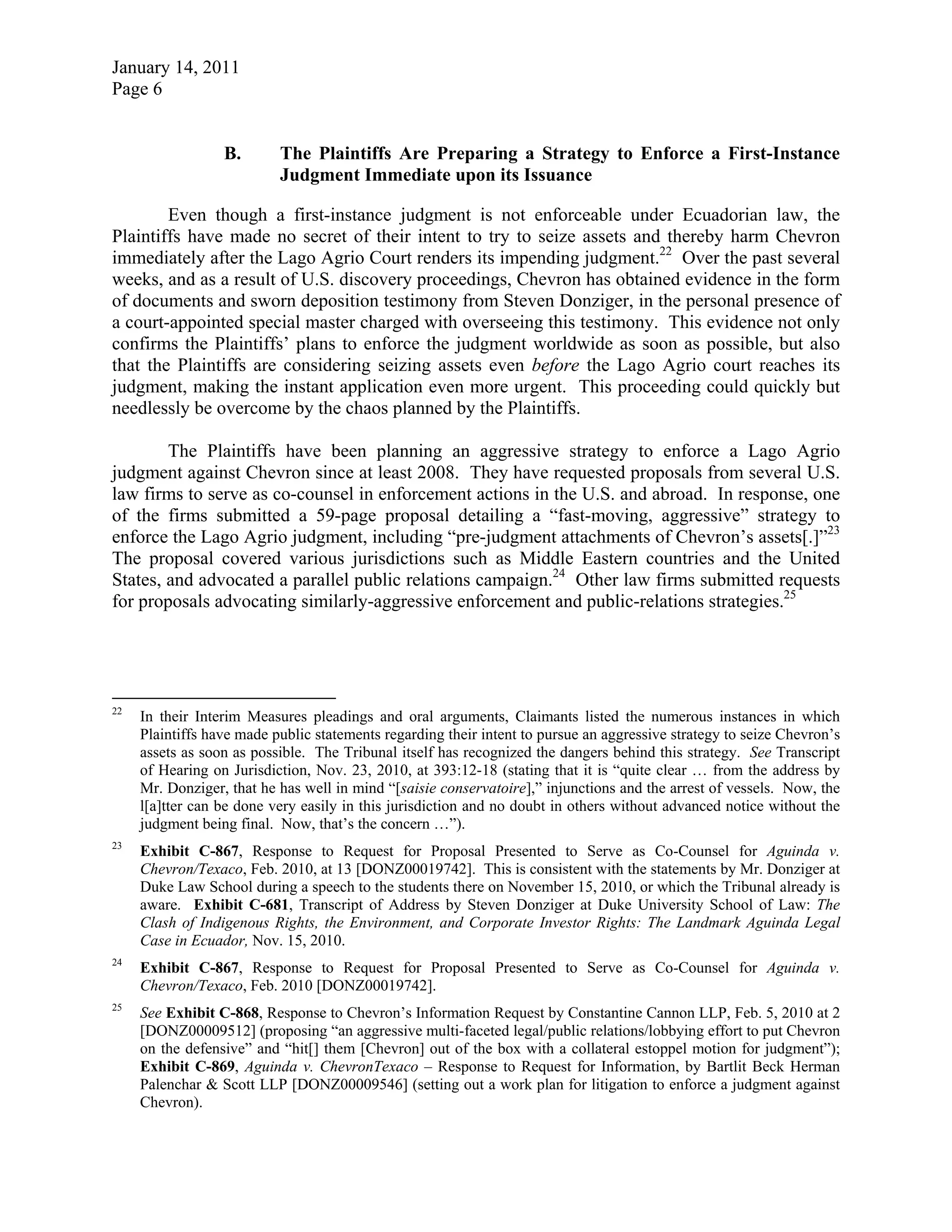 January 14, 2011
Page 6
B. The Plaintiffs Are Preparing a Strategy to Enforce a First-Instance
Judgment Immediate upon its Issuance
Even though a first-instance judgment is not enforceable under Ecuadorian law, the
Plaintiffs have made no secret of their intent to try to seize assets and thereby harm Chevron
immediately after the Lago Agrio Court renders its impending judgment.22
Over the past several
weeks, and as a result of U.S. discovery proceedings, Chevron has obtained evidence in the form
of documents and sworn deposition testimony from Steven Donziger, in the personal presence of
a court-appointed special master charged with overseeing this testimony. This evidence not only
confirms the Plaintiffs’ plans to enforce the judgment worldwide as soon as possible, but also
that the Plaintiffs are considering seizing assets even before the Lago Agrio court reaches its
judgment, making the instant application even more urgent. This proceeding could quickly but
needlessly be overcome by the chaos planned by the Plaintiffs.
The Plaintiffs have been planning an aggressive strategy to enforce a Lago Agrio
judgment against Chevron since at least 2008. They have requested proposals from several U.S.
law firms to serve as co-counsel in enforcement actions in the U.S. and abroad. In response, one
of the firms submitted a 59-page proposal detailing a “fast-moving, aggressive” strategy to
enforce the Lago Agrio judgment, including “pre-judgment attachments of Chevron’s assets[.]”23
The proposal covered various jurisdictions such as Middle Eastern countries and the United
States, and advocated a parallel public relations campaign.24
Other law firms submitted requests
for proposals advocating similarly-aggressive enforcement and public-relations strategies.25
22
In their Interim Measures pleadings and oral arguments, Claimants listed the numerous instances in which
Plaintiffs have made public statements regarding their intent to pursue an aggressive strategy to seize Chevron’s
assets as soon as possible. The Tribunal itself has recognized the dangers behind this strategy. See Transcript
of Hearing on Jurisdiction, Nov. 23, 2010, at 393:12-18 (stating that it is “quite clear … from the address by
Mr. Donziger, that he has well in mind “[saisie conservatoire],” injunctions and the arrest of vessels. Now, the
l[a]tter can be done very easily in this jurisdiction and no doubt in others without advanced notice without the
judgment being final. Now, that’s the concern …”).
23
Exhibit C-867, Response to Request for Proposal Presented to Serve as Co-Counsel for Aguinda v.
Chevron/Texaco, Feb. 2010, at 13 [DONZ00019742]. This is consistent with the statements by Mr. Donziger at
Duke Law School during a speech to the students there on November 15, 2010, or which the Tribunal already is
aware. Exhibit C-681, Transcript of Address by Steven Donziger at Duke University School of Law: The
Clash of Indigenous Rights, the Environment, and Corporate Investor Rights: The Landmark Aguinda Legal
Case in Ecuador, Nov. 15, 2010.
24
Exhibit C-867, Response to Request for Proposal Presented to Serve as Co-Counsel for Aguinda v.
Chevron/Texaco, Feb. 2010 [DONZ00019742].
25
See Exhibit C-868, Response to Chevron’s Information Request by Constantine Cannon LLP, Feb. 5, 2010 at 2
[DONZ00009512] (proposing “an aggressive multi-faceted legal/public relations/lobbying effort to put Chevron
on the defensive” and “hit[] them [Chevron] out of the box with a collateral estoppel motion for judgment”);
Exhibit C-869, Aguinda v. ChevronTexaco – Response to Request for Information, by Bartlit Beck Herman
Palenchar & Scott LLP [DONZ00009546] (setting out a work plan for litigation to enforce a judgment against
Chevron).
 