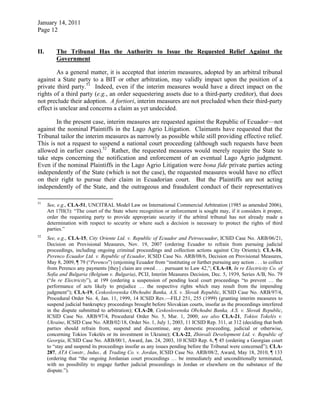 January 14, 2011
Page 12
II. The Tribunal Has the Authority to Issue the Requested Relief Against the
Government
As a general matter, it is accepted that interim measures, adopted by an arbitral tribunal
against a State party to a BIT or other arbitration, may validly impact upon the position of a
private third party.51
Indeed, even if the interim measures would have a direct impact on the
rights of a third party (e.g., an order sequestering assets due to a third-party creditor), that does
not preclude their adoption. A fortiori, interim measures are not precluded when their third-party
effect is unclear and concerns a claim as yet undecided.
In the present case, interim measures are requested against the Republic of Ecuador—not
against the nominal Plaintiffs in the Lago Agrio Litigation. Claimants have requested that the
Tribunal tailor the interim measures as narrowly as possible while still providing effective relief.
This is not a request to suspend a national court proceeding (although such requests have been
allowed in earlier cases).52
Rather, the requested measures would merely require the State to
take steps concerning the notification and enforcement of an eventual Lago Agrio judgment.
Even if the nominal Plaintiffs in the Lago Agrio Litigation were bona fide private parties acting
independently of the State (which is not the case), the requested measures would have no effect
on their right to pursue their claim in Ecuadorian court. But the Plaintiffs are not acting
independently of the State, and the outrageous and fraudulent conduct of their representatives
51
See, e.g., CLA-51, UNCITRAL Model Law on International Commercial Arbitration (1985 as amended 2006),
Art 17H(3): “The court of the State where recognition or enforcement is sought may, if it considers it proper,
order the requesting party to provide appropriate security if the arbitral tribunal has not already made a
determination with respect to security or where such a decision is necessary to protect the rights of third
parties.”
52
See, e.g., CLA-15, City Oriente Ltd. v. Republic of Ecuador and Petroecuador, ICSID Case No. ARB/06/21,
Decision on Provisional Measures, Nov. 19, 2007 (ordering Ecuador to refrain from pursuing judicial
proceedings, including ongoing criminal proceedings and collection actions against City Oriente); CLA-16,
Perenco Ecuador Ltd. v. Republic of Ecuador, ICSID Case No. ARB/08/6, Decision on Provisional Measures,
May 8, 2009, ¶ 79 (“Perenco”) (enjoining Ecuador from “instituting or further pursuing any action . . . to collect
from Perenco any payments [they] claim are owed . . . pursuant to Law 42,”; CLA-18, In re Electricity Co. of
Sofia and Bulgaria (Belgium v. Bulgaria), PCIJ, Interim Measures Decision, Dec. 5, 1939, Series A/B, No. 79
(“In re Electricity”), at 199 (ordering a suspension of pending local court proceedings “to prevent … the
performance of acts likely to prejudice … the respective rights which may result from the impending
judgment”); CLA-19, Ceskoslovenska Obchodni Banka, A.S. v. Slovak Republic, ICSID Case No. ARB/97/4,
Procedural Order No. 4, Jan. 11, 1999, 14 ICSID Rev.—FILJ 251, 255 (1999) (granting interim measures to
suspend judicial bankruptcy proceedings brought before Slovakian courts, insofar as the proceedings interfered
in the dispute submitted to arbitration); CLA-20, Ceskoslovenska Obchodni Banka, A.S. v. Slovak Republic,
ICSID Case No. ARB/97/4, Procedural Order No. 5, Mar. 1, 2000; see also CLA-21, Tokios Tokelés v.
Ukraine, ICSID Case No. ARB/02/18, Order No. 1, July 1, 2003, 11 ICSID Rep. 311, at 312 (deciding that both
parties should refrain from, suspend and discontinue, any domestic proceeding, judicial or otherwise,
concerning Tokios Tokelés or its investment in Ukraine); CLA-22, Zhinvali Development Ltd. v. Republic of
Georgia, ICSID Case No. ARB/00/1, Award, Jan. 24, 2003, 10 ICSID Rep. 6, ¶ 45 (ordering a Georgian court
to “stay and suspend its proceedings insofar as any issues pending before the Tribunal were concerned”); CLA-
287, ATA Constr., Indus., & Trading Co. v. Jordan, ICSID Case No. ARB/08/2, Award, May 18, 2010, ¶ 133
(ordering that “the ongoing Jordanian court proceedings … be immediately and unconditionally terminated,
with no possibility to engage further judicial proceedings in Jordan or elsewhere on the substance of the
dispute.”).
 