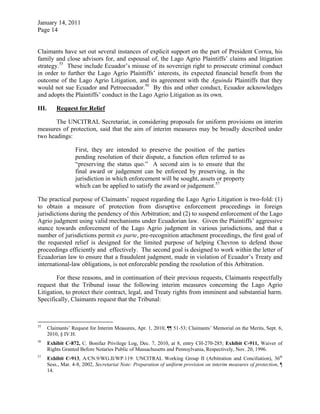 January 14, 2011
Page 14
Claimants have set out several instances of explicit support on the part of President Correa, his
family and close advisors for, and espousal of, the Lago Agrio Plaintiffs’ claims and litigation
strategy.55
These include Ecuador’s misuse of its sovereign right to prosecute criminal conduct
in order to further the Lago Agrio Plaintiffs’ interests, its expected financial benefit from the
outcome of the Lago Agrio Litigation, and its agreement with the Aguinda Plaintiffs that they
would not sue Ecuador and Petroecuador.56
By this and other conduct, Ecuador acknowledges
and adopts the Plaintiffs’ conduct in the Lago Agrio Litigation as its own.
III. Request for Relief
The UNCITRAL Secretariat, in considering proposals for uniform provisions on interim
measures of protection, said that the aim of interim measures may be broadly described under
two headings:
First, they are intended to preserve the position of the parties
pending resolution of their dispute, a function often referred to as
“preserving the status quo.” A second aim is to ensure that the
final award or judgement can be enforced by preserving, in the
jurisdiction in which enforcement will be sought, assets or property
which can be applied to satisfy the award or judgement.57
The practical purpose of Claimants’ request regarding the Lago Agrio Litigation is two-fold: (1)
to obtain a measure of protection from disruptive enforcement proceedings in foreign
jurisdictions during the pendency of this Arbitration; and (2) to suspend enforcement of the Lago
Agrio judgment using valid mechanisms under Ecuadorian law. Given the Plaintiffs’ aggressive
stance towards enforcement of the Lago Agrio judgment in various jurisdictions, and that a
number of jurisdictions permit ex parte, pre-recognition attachment proceedings, the first goal of
the requested relief is designed for the limited purpose of helping Chevron to defend those
proceedings efficiently and effectively. The second goal is designed to work within the letter of
Ecuadorian law to ensure that a fraudulent judgment, made in violation of Ecuador’s Treaty and
international-law obligations, is not enforceable pending the resolution of this Arbitration.
For these reasons, and in continuation of their previous requests, Claimants respectfully
request that the Tribunal issue the following interim measures concerning the Lago Agrio
Litigation, to protect their contract, legal, and Treaty rights from imminent and substantial harm.
Specifically, Claimants request that the Tribunal:
55
Claimants’ Request for Interim Measures, Apr. 1, 2010, ¶¶ 51-53; Claimants’ Memorial on the Merits, Sept. 6,
2010, § IV.H.
56
Exhibit C-872, C. Bonifaz Privilege Log, Dec. 7, 2010, at 8, entry CH-270-285; Exhibit C-911, Waiver of
Rights Granted Before Notaries Public of Massachusetts and Pennsylvania, Respectively, Nov. 20, 1996.
57
Exhibit C-913, A/CN.9/WG.II/WP.119: UNCITRAL Working Group II (Arbitration and Conciliation), 36th
Sess., Mar. 4-8, 2002, Secretariat Note: Preparation of uniform provision on interim measures of protection, ¶
14.
 