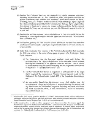 January 14, 2011
Page 15
(1) Declare that Claimants have met the standards for interim measures protection,
including declarations that: (i) this Tribunal has prima facie jurisdiction over the
present Arbitration; (ii) Claimants have presented a prima facie case on the merits,
including prima facie evidence that the claims involved in the Lago Agrio Litigation
have been settled and released by the Government, that the Lago Agrio Litigation has
been tainted by fraud and/or serious due process violations, and that the Government
has violated the Treaty and international law; and (iii) Claimants’ request for relief is
urgent; and
(2) Declare that any first-instance Lago Agrio judgment is “not enforceable during the
pendency of a first-instance appeal until that appeal has been decided,” in accordance
with Ecuadorian law;58
(3) Declare that, pending the final outcome of this Arbitration, any first-level appellate
court decision upholding the Lago Agrio judgment in Ecuador is not final, conclusive
or enforceable;
(4) Order that, pending the final outcome of this Arbitration, Respondent shall undertake
the following actions in the course of any appeal procedure of a first-instance Lago
Agrio judgment:
(a) The Government and the first-level appellate court shall declare the
enforceability of the Lago Agrio judgment to be suspended, which includes
ordering the Secretariats of the appellate court and National Court of Justice
to refrain from issuing any certificate stating that the judgment is enforceable
in the absence of a bond from Chevron,59
and
(b) The Government shall declare a suspension of enforceability of the Lago
Agrio judgment, by requesting an Attorney General opinion based on the
findings of this Tribunal under Article 237 of the Ecuadorian Constitution;
and
(c) An appropriate Ecuadorian Government organ shall declare that the
enforcement of a Lago Agrio judgment is suspended during the pendency of
any appeal from the first-instance judgment, including waiver or relief from
the bond requirement which, in the circumstances, would be materially
impossible to meet; and
58
This requested relief directly quotes the Republic of Ecuador’s position on this matter and thus represents an
uncontested statement of Ecuadorian law in this Arbitration. Resp.’s Letter to Tribunal Regarding Claimant’s
Second Request for Interim Measures, Nov. 12, 2010, at 4 (emphasis removed).
59
Under Ecuadorian law, in order to enforce a judgment upon the decision of the first-instance appeal, the
Plaintiffs must request from the Secretariat of the Chamber a certificate stating that the appeal has rendered the
judgment enforceable. Further, to obtain enforcement once the judgment is in cassation appeal, the plaintiffs
must ask the Secretariat of the National Court of Justice for a certificate indicating that the respondent did not
post bond. See Exhibit C-260, Ecuadorian Code of Civil Procedure, Arts. 58, 287, 295.
 
