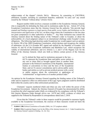 January 14, 2011
Page 18
subject-matter of the dispute” (Article 26(1)). Moreover, by consenting to UNCITRAL
arbitration, Ecuador, including its constituent branches, undertook “to carry out” any award
issued by the Tribunal “without delay” (Article 32(2)).
Request number (4)(b) involves a measure available to the Ecuadorian Attorney General,
who is responsible for defending the State and its institutions under the law. Article 237 of the
Ecuadorian Constitution states that the Attorney General has the authority “[t]o provide legal
counsel and binding responses to legal queries from public sector bodies and institutions on the
interpretation and application of the law, on those issues where the Constitution or the law does
not grant competences to other authorities or bodies.”66
Any State institution may consult the
Attorney General about the binding nature of the Tribunal’s order in Ecuador, or about the
enforceability of a local judgment subject to an international challenge under Ecuador’s treaty
obligations. The following legal doctrines under Ecuadorian law would support such an opinion:
(i) Article 190 of the 2008 Ecuadorian Constitution, which declares and recognizes the validity
of arbitration; (ii) the U.S.-Ecuador BIT signed and ratified by the Republic of Ecuador; (iii)
Articles 41 and 42 of the Ecuadorian Arbitration and Mediation Law, which recognizes the
validity of international arbitration; and (iv) Articles 2, 3, and 5 of the Organic Law for the
Office of the Attorney General, which sets forth as follows certain powers of the Attorney
General:
(a) To defend the State and its institutions pursuant to the law; …
(d) To represent the Ecuadorian State and public sector entities in
any suit or claim filed or brought against them in another State
pursuant to the Political Constitution of the Republic, international
treaties or conventions in force and the laws of the Ecuadorian
State; and (e) To answer consultations and to advise public sector
bodies and entities as well as private juridical persons with a social
or public purpose about the construction or application of
“constitutional” or legal norms or of another juridical order.67
An opinion by the Ecuadorian Attorney General regarding the binding nature of the Tribunal’s
order and its suspensive effect on enforcement of the Lago Agrio judgment could be distributed
both within the country and to other enforcement jurisdictions.
Claimants’ requests numbered (4)(d) and (4)(e) are also well within the power of the
Ecuadorian Government. Indeed, the Attorney General of Ecuador has demonstrated his ability
to perform the relief requested under (4)(d), as evidenced by his compliance with the Tribunal’s
first Interim Measures Order through oficios nos. 14170 and 14282, evidence of which was
supplied to the Tribunal by Respondent in correspondence dated June 2, 2010.
Given that the Tribunal’s order in these respects would be grounded in measures legally
available to the Ecuadorian Government, the exercise of these measures would not harm the
66
Exhibit C-288, Political Constitution of Ecuador (2008), Art. 237 (emphasis added).
67
Exhibit C-914, Ecuadorian Organic Law for the Office of the Attorney General, Art. 3. Under Ecuadorian law,
the Attorney General’s opinion is binding. Id., Art. 3(e).
 