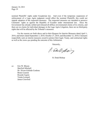 January 14, 2011
Page 19
nominal Plaintiffs’ rights under Ecuadorian law. And even if the temporary suspension of
enforcement of a Lago Agrio judgment would affect the nominal Plaintiffs, this could not
impede adoption of the requested measures. The requested measures are intended to preserve
Claimants’ rights as against the Republic of Ecuador under international law. Since the
Government has already settled and released all diffuse environmental claims of its citizens, and
there are no claims for individual damages in the Lago Agrio Litigation, there are no third-party
rights that will be affected by the Tribunal’s measures.
For the reasons set forth above and in their Request for Interim Measures dated April 1,
2010, and letters dated September 2, 2010, October 27, 2010, and December 12, 2010, Claimants
respectfully seek an interim measures award to protect their legal, Treaty, and contractual rights
as well as the status quo pending the outcome of this Arbitration.
Sincerely,
R. Doak Bishop
cc: Eric W. Bloom
MacNeil Mitchell
Dr. Álvaro Galindo Cardona
Bruno Leurent
Ricardo Ugarte
Tomás Leonard
James Crawford
 