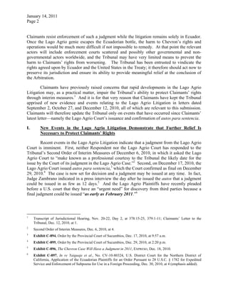 January 14, 2011
Page 2
Claimants resist enforcement of such a judgment while the litigation remains solely in Ecuador.
Once the Lago Agrio genie escapes the Ecuadorian bottle, the harm to Chevron’s rights and
operations would be much more difficult if not impossible to remedy. At that point the relevant
actors will include enforcement courts scattered and possibly other governmental and non-
governmental actors worldwide, and the Tribunal may have very limited means to prevent the
harm to Claimants’ rights from worsening. The Tribunal has been entrusted to vindicate the
rights agreed upon by Ecuador and the United States in the Treaty; it therefore should act now to
preserve its jurisdiction and ensure its ability to provide meaningful relief at the conclusion of
the Arbitration.
Claimants have previously raised concerns that rapid developments in the Lago Agrio
Litigation may, as a practical matter, impair the Tribunal’s ability to protect Claimants’ rights
through interim measures.1
And it is for that very reason that Claimants have kept the Tribunal
apprised of new evidence and events relating to the Lago Agrio Litigation in letters dated
September 2, October 27, and December 12, 2010, all of which are relevant to this submission.
Claimants will therefore update the Tribunal only on events that have occurred since Claimants’
latest letter—namely the Lago Agrio Court’s issuance and confirmation of autos para sentencia.
I. New Events in the Lago Agrio Litigation Demonstrate that Further Relief Is
Necessary to Protect Claimants’ Rights
Recent events in the Lago Agrio Litigation indicate that a judgment from the Lago Agrio
Court is imminent. First, neither Respondent nor the Lago Agrio Court has responded to the
Tribunal’s Second Order of Interim Measures of December 6, 2010, in which it asked the Lago
Agrio Court to “make known as a professional courtesy to the Tribunal the likely date for the
issue by the Court of its judgment in the Lago Agrio Case.”2
Second, on December 17, 2010, the
Lago Agrio Court issued autos para sentencia,3
which the Court confirmed as final on December
29, 2010.4
The case is now set for decision and a judgment may be issued at any time. In fact,
Judge Zambrano indicated in a press interview the day after he issued the autos that a judgment
could be issued in as few as 12 days.5
And the Lago Agrio Plaintiffs have recently pleaded
before a U.S. court that they have an “urgent need” for discovery from third parties because a
final judgment could be issued “as early as February 2011.”6
1
Transcript of Jurisdictional Hearing, Nov. 20-22, Day 2, at 378:15-25, 379:1-11; Claimants’ Letter to the
Tribunal, Dec. 12, 2010, at 1.
2
Second Order of Interim Measures, Dec. 6, 2010, at 4.
3
Exhibit C-894, Order by the Provincial Court of Sucumbíos, Dec. 17, 2010, at 9:57 a.m.
4
Exhibit C-895, Order by the Provincial Court of Sucumbíos, Dec. 29, 2010, at 2:20 p.m.
5
Exhibit C-896, The Chevron Case Will Have a Judgment in 2011, EXPRESO, Dec. 18, 2010.
6
Exhibit C-897, In re Yaiguaje et al., No. CV-10-80324, U.S. District Court for the Northern District of
California, Application of the Ecuadorian Plaintiffs for an Order Pursuant to 28 U.S.C. § 1782 for Expedited
Service and Enforcement of Subpoena for Use in a Foreign Proceeding, Dec. 30, 2010, at 4 (emphasis added).
 
