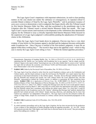 January 14, 2011
Page 4
The Lago Agrio Court’s impatience with important submissions, its rush to clear pending
matters on the case docket (no matter the substance or consequences), its repeated refusal to
consider blatant evidence of fraud by the Lago Agrio Plaintiffs,11
and its premature issuance of
autos para sentencia demonstrate a rush to judgment that began shortly after this Tribunal issued
its first Interim Measures Order last May, and that accelerated to the penultimate step in the
Litigation after this Tribunal issued a second Interim Measures Order last month. The Lago
Agrio Court’s recent actions (and reactions to developments in this Arbitration) thus demonstrate
urgency for the Tribunal to issue a critically important third Interim Measures Order focused on
the suspension of a Lago Agrio judgment’s enforceability pending the adjudication of Claimants’
claims in this Arbitration.
When the Lago Agrio Court hands down its judgment, Chevron may have a very short
window of time before its first-instance appeal is decided and the judgment becomes enforceable
under Ecuadorian law. Once Chevron is notified of the first-instance judgment, it must file an
appeal within three working days.12
The record is then sent to the appellate court—which in this
case is merely the Lago Agrio Court sitting en banc.13
Within the limited appellate procedure,14
Massachusetts, Deposition of Jonathan Shefftz, Dec. 16, 2010, at 270:19-271:4, 63:3-9, 16-18, 104:20-106:2
(admitting that Mr. Shefftz was “not familiar with Ecuadorian law in any capacity,” that he simply used Mr.
Cabrera’s figures in his report without “know[ing] one way or the other whether they’re correct or not,” and that
his report did not allocate the economic costs between TexPet and Petroecuador, indeed because he did not
know Petroecuador’s role in the Consortium).
10
Exhibit C-895, Order by the Provincial Court of Sucumbíos, Dec. 29, 2010, at 2:20 p.m.
11
The Lago Agrio Court has refused to strike from the record fraudulent evidence such as the Calmbacher and
Cabrera reports, and this fraud continues to taint the trial because the Plaintiffs’ new expert reports base their
conclusions on the biased information in the Cabrera reports. Recently, Steven Donziger admitted under oath
that the Plaintiffs had selected and secretly met with Cabrera before the Court appointed him, and that
Plaintiffs’ representatives drafted the Cabrera reports, in addition to generating the data underlying those
reports. Exhibit C-902, In re Application of Chevron Corp., No. 10-MC-00002, U.S. District Court for the
Southern District of New York, Deposition of Steven Donziger, Dec. 29, 2010, at 2136:19-2137:3, 2147:7-11,
2191:4-10, 2253:5-11, 2266:17-25, 2300:4-7 (stating that Donziger knew that the Court would appoint Cabrera
as global expert at least by March 3, 3007 (more than two weeks before the appointment took place), admitting
that the Plaintiffs tasked their consultants with drafting the global expert report “in a form that it could be
submitted directly to the Ecuadorian court by Mr. Cabrera,” admitting that Donziger had “publicly den[ied] that
plaintiffs had worked privately with Cabrera” despite knowing otherwise, and admitting that he knew that
Cabrera was ordered to “act independent of the parties”). The Lago Agrio Court has also refused to nullify the
rulings of Judge Núñez, despite his involvement in a bribery scheme and his documented prejudgment of the
case.
12
Exhibit C-260, Ecuadorian Code of Civil Procedure, Arts. 324, 838, & 845.
13
Id., Art. 333.
14
In verbal summary proceedings such as the Lago Agrio Litigation, the law does not provide for the production
of new evidence or the submission of further pleadings during the appellate procedure. Id., Art. 838. Article
838 expressly provides that “[t]he higher court shall issue its decision based on the record,” thus preventing the
parties from adding new evidence. Id.
 
