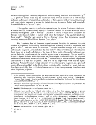 January 14, 2011
Page 5
the first-level appellate court may expedite its decision-making and issue a decision quickly.15
As a practical matter, there may be insufficient time between issuance of a first-instance
judgment and issuance of an appellate confirmation of that judgment for this Tribunal to consider
and issue interim measures to protect its jurisdiction and to prevent further and potentially
irremediable harm to Chevron’s rights.
If the appellate court does confirm in whole or in part the adverse first-instance judgment,
Chevron may file an extraordinary appeal—“cassation”—before the National Court of Justice
(formerly the Supreme Court of Justice).16
Cassation is limited to legal issues and cannot be
brought on the basis of matters of fact on which either the trial court or the appellate court may
have erred.17
Plaintiffs’ representative Steven Donziger already has documented several
meetings between the Plaintiffs and Supreme Court judges.18
The Ecuadorian Law on Cassation Appeal provides that filing for cassation does not
suspend a judgment’s enforceability unless the appellant expressly requests its suspension and
posts a bond.19
The bond must be “sufficient ... for the estimated damages that a delay in
enforcing the judgment ... may inflict on the other party.”20
If the appellate court establishes the
bond based on a simple calculation of the interest that a multi-billion-dollar judgment may
accrue during the cassation period, the resulting amount could be astronomic. Chevron would be
forced to deposit the bond within three days, and failure to post bond would render the judgment
immediately enforceable under Ecuadorian law.21
In short order, Chevron could be subjected to
enforcement of a non-final judgment. And even in the improbable event that the highly
politicized National Court of Justice ultimately reversed the adverse judgment, as a practical
matter, Chevron is unlikely to be able to obtain restitution of its bond and any assets that may
have been attached by then, or obtain full compensation for the damages caused by enforcement
of an illegitimate judgment.
15
In fact, Plaintiffs’ counsel has recognized that “Chevron’s anticipated appeal of an adverse ruling would not
substantially delay enforcement” because the first-level appeal “is not a lengthy process.” Exhibit C-903,
“Invictus, Path Forward: Securing and Enforcing Judgment and Reaching Settlement” by Patton Boggs,
undated [DONZ00032520-51], at 7-8.
16
The appeal in cassation is governed by Ecuadorian Law on Cassation Appeal, as codified and published in the
Offical Gazette (Supplement) No. 299, Mar. 24, 2004.
17
Exhibit C-316, Ecuadorian Law on Cassation Appeal, Art. 3.
18
Claimants have provided the Tribunal with evidence of at least five separate meetings or private
communications between the Plaintiffs and various Supreme Court judges. Exhibit C-790, Email from S.
Donziger to J. Kohn, Subject: new Cristobal email/important, regarding Cristobal Bonifaz, attaching note to A.
Ponce (Steven Donziger Deposition, Exhibit 21), June 1-5, 2006 [DONZ00028557]; Exhibit C-716, Diary of
Steven Donziger, Feb. 7, 2007, at 23 of 111 [DONZ00027156]; Exhibit C-743, Email exchange between S.
Donziger and P. Fajardo, et al., Oct. 10, 2007 [DONZ00025204]; Exhibit C-360, Crude Outtakes, Jan. 17,
2007, at CRS161-01-02-CLIP 01; id., Mar. 5, 2007, CRS208-02-CLIP 04; id., Mar. 5, 2007, CRS208-02-CLIP
01; id., Mar. 5, 2007, CRS208-04-CLIP 04, CRS208-06-CLIP 02.
19
Exhibit C-316, Ecuadorian Law on Cassation Appeal, Art. 10.
20
Id., Art. 11.
21
Id.
 