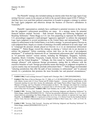 January 14, 2011
Page 7
The Plaintiffs’ strategy also included seeking an interim order from the Lago Agrio Court
seizing Chevron’s assets in the amount set forth in the second Cabrera report (US$ 27 billion).26
And they have even used their political connections in Ecuador to prepare a strategy to enforce
the Lago Agrio judgment and otherwise disrupt the business of Chevron’s subsidiaries in
Venezuela.27
Plaintiffs’ representatives similarly have confirmed to potential investors in the lawsuit
that the judgment’s enforcement possibilities are many. In a strategy memo for potential
financial backers entitled “Invictus – Path forward: Securing and Enforcing Judgment and
Reaching Settlement,” Patton Boggs (a U.S. law firm purporting to represent the Plaintiffs in
U.S. proceedings) suggested a multi-pronged “aggressive approach” to enforce the anticipated
Lago Agrio judgment in several jurisdictions in the United States and internationally.28
With
respect to enforcement in the United States, it set forth a strategy “to proceed against Chevron on
a pre-judgment basis, largely as a means of attaining a favorable settlement at an early stage” and
to “compound the pressure already placed on Chevron vis à vis an international enforcement
campaign.”29
Patton Boggs viewed this strategy as playing a “critical role in our decision to
enforce the judgment,” before examining various state laws on the issue of pre-judgment
attachment.30
It outlined the framework for an “international enforcement plan” and designated
as “of particular interest” various nations, including the Philippines, Singapore, Australia,
Argentina, Brazil, Colombia, Venezuela, Canada, Kuwait, Nigeria, Saudi Arabia, Indonesia,
Russia, and the United Kingdom.31
Tellingly, the firm touted its “political connections and
strategic alliances” with numerous foreign governments, stating that its influence with the
executive branches of such “foreign governments means that barriers to judgment recognition in
a given country may not necessarily preclude enforcement there.”32
Patton Boggs recommended
“selecting jurisdictions that offer the path of least resistance to enforcement” and “to proceed
initially in a jurisdiction that promises the most favorable law and practical circumstances,”
26
Exhibit C-866, E-mail exchange between P. Fajardo and S. Donziger, Mar. 2, 2009 [DONZ00029003].
27
Exhibit C-716, Diary of Steven Donziger, Oct. 27, 2006, at 11 of 109 [DONZ00027256] (stating that he “[m]et
with Alberto Acosta with LY [Luis Yanza] and PF [Pablo Fajardo] … [Acosta s]aid he would help us with
Venezuela meeting (we now have Acosta, the ambassador, and Vargos Pazzos [Rene Vargas Pazzos, former
Minister of Energy, and Vice President of Petroecuador] on this)”). Mr. Donziger also hoped for a meeting
with Venezuelan President Hugo Chavez, to pressure him to tell Chevron that “they can’t enter Venezuela to
invest if they don’t fix Ecuador.” Exhibit C-360, Crude Outtakes, Jan. 16, 2007, at CRS-145-02.
28
Exhibit C-903, “Invictus, Path Forward: Securing and Enforcing Judgment and Reaching Settlement” by
Patton Boggs, undated [DONZ00032520-51]. Chevron has presented substantial evidence to a U.S. court in
related discovery proceedings that Patton Boggs does not in fact have authority to represent the Lago Agrio
Plaintiffs. See Exhibit C-904, In re Application of Chevron Corp., U.S. District Court for the Southern District
of New York, Chevron’s Memorandum of Law in Support of Order to Show Cause, Jan. 7, 2011, at 19-20, 30-
32.
29
Exhibit C-903, “Invictus, Path Forward: Securing and Enforcing Judgment and Reaching Settlement” by
Patton Boggs, undated [DONZ00032520-51] at 14.
30
Id. at 14-15.
31
Id. at 19-20.
32
Id. at 12, 19.
 