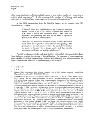 January 14, 2011
Page 8
while “understanding the reality that judicial systems in some nations may be more susceptible to
political winds than others.”33
It also recommended a number of “offensive public policy
endeavors” to “set Plaintiffs up for success on the [enforcement] litigation front.”34
A June 2010 memorandum from the Plaintiffs’ lawyers to the investing firm IMF
Australia further explains:
[P]laintiffs might seek enforcement of an Ecuadorian judgment
against Chevron in any of [sic] number of jurisdictions outside the
U.S. where Chevron has substantial assets. Our team has
researched this possibility and there are an array of options in
Europe, Latin America, and elsewhere.
There also are possibilities to initiate actions to attach Chevron’s
assets either pre-judgment or while enforcement is pending. The
primary basis for such actions would be the fact that Chevron has
no assets in Ecuador, is a foreign entity, and has publicly
announced it will never pay an adverse judgment.35
Plaintiffs also have repeatedly made clear that they will not halt enforcement of the Lago
Agrio judgment pending the outcome of this Arbitration. On a number of recent occasions,
when asked by U.S. federal judges whether the Lago Agrio Plaintiffs were willing to suspend the
Lago Agrio Litigation, Plaintiffs’ counsel has categorically refused.36
33
Id. at 12, 18, 19.
34
Id. at 24.
35
Exhibit C-905, Memorandum from Aguinda Litigation Team to IMF Australia regarding Financial Due
Diligence Questions, June 2010 [DONZ00026924], at 2.
36
Exhibit C-4, Rep. of Ecuador v. Chevron Corp. and Texaco Petroleum Co., No. 09 CV 9958 (LBS), Yaiguaje
et al. v. Chevron Corp. and Texaco Petroleum Co., No. 10 CV 316 (LBS), Transcript of Hearing, Mar. 10-11,
2010, at 84 (refusing to suspend the Lago Agrio Litigation pending the outcome of this Arbitration); see also
Exhibit C-906, In re Application of Chevron Corp., In re Application of Pérez and Veiga, No. M19-111, U.S.
District Court for the Southern District of New York, May 19, 2010, at 13:13-14:12 (in which the court stated,
“I don’t hear the Lago Agrio plaintiffs saying that they would ask the Ecuadorian judicial system to stop dead in
its tracks today … What I see here is a race, and at the moment, the petitioners are in imminent jeopardy, and
[the Plaintiffs] have not offered to stop the race. What they want to do is they want to tie the legs of the
competing horse in the race.”); Exhibit C-907, In re Application of Chevron Corp., No. 10-MC-0002,
Transcript of Hearing, Sept. 23, 2010, at 34:23-35:4 (“Q: Are you willing to join with Chevron in applying to
the Ecuadorian courts to stop it and hold it status quo, no further activity until these matters are resolved … Are
you willing to do it or not? A: The answer is no, we’re not willing to[.]”); Exhibit C-908, In re Application of
Chevron Corp., No. 10-MC-0002, Memorandum and Order, Oct. 20, 2010, at 2 n.4 (“Donziger and the Lago
Agrio plaintiffs rejected this Court’s suggestion that proceedings in Ecuador be stayed pending a more extended
determination of these motions.”); Exhibit C-318, Fiona Smith, Fight Over Chevron Toxic Waste Cleanup
Comes to a Head, LOS ANGELES DAILY JOURNAL, Apr. 22, 2010 (in which Amazon Defense Front (“ADF”)
spokesperson Karen Hinton assured that “[i]f there is a verdict in favor of the plaintiffs, the Amazon Defense
Front will ask the Ecuadorean court to require Chevron to post a bond before it can appeal . . . ‘If the courts
were to agree to allow that to happen, then we would try to start seizing assets in other countries[.]’”).
 
