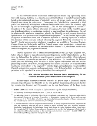 January 14, 2011
Page 9
As this Tribunal is aware, enforcement and recognition statutes vary significantly across
the world, meaning that there is no basis to discount the likelihood of harm to Claimants’ rights
based on the anticipated responses of potentially dozens of foreign courts, any of which the
Plaintiffs may target for enforcement. Furthermore, the Plaintiffs have represented to third
parties, and presumably will represent before the foreign enforcement courts, that it is their “right
by law” to “enforce [the judgment] immediately . . . and not wait for the appeals in Ecuador.”37
Regardless of the outcome of these attachment proceedings, Chevron will be forced to appear
and defend against them on short notice, causing it to incur significant risk and expense. Several
jurisdictions offer attachment proceedings whereby the Plaintiffs can seek ex parte injunctions
against assets, even prior to formal recognition of the judgment.38
In the United Kingdom, pre-
recognition attachment of assets, such as a Mareva injunction or “freezing” injunction, is made at
the discretion of the court and without affording the judgment debtor the opportunity to be
heard.39
Similar pre-recognition attachment proceedings are available in Argentina, Belgium,
Canada, Korea, the Netherlands, and New Zealand, among other jurisdictions. Although the
standards for such an attachment are somewhat stricter in most U.S. jurisdictions, certain state
laws likewise permit pre-judgment attachment.
There is a practical need to address the enforceability of the Lago Agrio judgment now,
before Chevron begins to face enforcement proceedings in any number of jurisdictions. At this
time, the Tribunal has the ability to order Ecuador to suspend enforceability of the judgment
under Ecuadorian law pending the outcome of this Arbitration. At a minimum, the Tribunal
could grant the declaratory relief in order to defend against enforcement and asset seizure
proceedings in other jurisdictions, which generally will look to Ecuadorian law to determine the
finality and enforceability of the judgment.40
Once the Lago Agrio judgment is rendered and the
Plaintiffs unleash their aggressive enforcement strategy, this Tribunal’s ability to offer any real
protection in this regard will be severely diminished if not extinguished.
C. New Evidence Reinforces that Ecuador Shares Responsibility for the
Plaintiffs’ Plan to Expedite Enforcement of the Judgment
Ecuador argues that the Government cannot be the proper target of Claimants’ interim
measures request because the Plaintiffs are the ones publicly threatening enforcement, but the
fact remains that Ecuador and Petroecuador are the real beneficiaries of the Lago Agrio
37
Exhibit C-865, Email from S. Donziger to S. Alpern and others, Sept. 19, 2007 [DONZ00006935].
38
See Transcript of Hearing on Jurisdiction, Nov. 23, 2010, at 391:15-394:15.
39
See CLA-285, David H. Zicherman, The Use of Pre-Judgment Attachments and Temporary Injunctions in
International Commercial Arbitration Proceedings: A Comparative Analysis of the British and American
Approaches, 50 U. PITT. L. REV. 667, 668 et seq. (tracing the history and application of Mareva injunctions in
the United Kingdom in relation to international proceedings).
40
A number of national laws on recognition and enforcement on foreign judgments require the judgment to be
final and conclusive under the law of its country of origin, including, inter alia, Argentina, Bermuda,
Cambodia, Canada, Kuwait, the Netherlands, Russia, South Korea, the United Kingdom, and the United States.
For example, the U.S. Uniform Money-Judgments Recognition Act provides that “a judgment is final when it is
not subject to additional proceedings in the rendering court other than execution.” Exhibit C-909, U.S.
Uniform Foreign Money-Judgments Recognition Act, § 3.
 