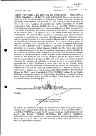 Juicio No. 2003-0002
Q QJ.a.O-ahJ
5~-.twulo.:;
,~J.O. GbJ -
tfeil.L b- ~u-l)
S Guet.-l '&:,. 1 eto J,
CORTE PROVINCIAL DE JUSTICIA DE SUCUMBIOS. - PRESIDENCIA
CORTE PROVINCIAL DE JUSTICIA DE SUCUMBIOS. Nueva Loja, viemes 3 de
agosto del 2012, las 15hOO. VISTOS.- Incorporese al proceso los escritos presentados
por la parte actora de fechas 1 de agosto de 2012 a las 14h24 y de fecha 02 de agosto de
2012 a las 15h16. Agreguese al expediente los escritos presentados por la parte
demandada de fecha 1 de agosto de 2012 a las 16h54, a las 17hO1 Y 17h03; asi mismo
agreguese los escritos presentados por la parte demandada de fecha 02 de agosto de 2012,
a las 08h17, a las I1h51 y a las 11h59. Atendiendo 10 solicitado por la parte demandada
en su escrito de fecha 1 de agosto de 2012, a las 16h54 primer punto relativo a la
determinacion del valor del rubro Liquidacion de honorarios, como bien 10 afirma el
demandante la suscrita ya se ha pronunciado sobre el tema propuesto, y al segundo punto,
relative a que los honorarios de la parte actora han side cancelados por otras personas, no
se ha justificado legalmente tales argumentaciones. En 10 que se refiere al escrito de
apelaci6n presentado el dfa 1 de agosto de 2012 a las 17hO1, se niega por improcedente
toda vez que la presente causa se encuentra en ejecucion. EI contenido y adjuntos
pres~ntados con el escrito de fecha 2 de agosto de 2012, a las 08h17 ya ha sido analizado
en providencia anteriores, 10 que hace improcedente pronunciarme sobre 10 solicitado. Y,
en 10 referente al escrito de fecha 2 de agosto de 2012 a las 11h59, por una vez mas se Ie
hace conocer a la demandada que el hecho de que no este de acuerdo con el criterio de a
suscriia no debe entenderse que se Ie esta denegando justicia. El segundo escrito de
apelaci6n, presentado el 2 de agosto de 2012, a las llh51 ya ha sido proveido en lineas
anteriores. En atenci6n a 10 solicitado por la parte actora; y por cuanto el informe
presentado por la senora liquidadora de costas pese a que ha sido objetada, dichas
objeciones no han sido debidamente fundamentadas en derecho, de conformidad a 10
dispuesto en el Art. 939 del C6digo d cedimiento Civil se aprueba el mismo; y en
consecuencia se dispone que la parte jecuta CHEVRON CORPORATION, dentro del
t6rrl}ino de 24hOO pague la canti ad de $1_--,",3 l'.1L4.529,00 d6lares de los Estados
Unidos de Norteamerica 0 dentro d 1 mismo ter 'no dimita bienes equivalentes a dicho
monte libres de todo gravamenes. tctue ~I Ab. rco Vizueta Encalada, en calidad de
Secretario Relator (E) NOTIFIQU SE.- .
ORA. LILIA ~ARL ' ,' J RTIZ ASQUEZ
, PRESIDENTE SUBROGANTE DE LA CORT )  OVIN IAL DE JUSTICIA DE SUCUMBIOS
'",,-
Certifico:
AB. MARC ZUETA ENCALADA
ARlO RELATOR (E)
En Nueva Loja, viemes tres de agosto del dos mil doce, a partir de las quince horas y
veinte minutos, mediante boletas judiciales notifique el AUTO que antecede a: MARIA
AGUINDA Y OTROS en la casilla No. 78 y correo electr6nico pafabibi@gmail.com del
Dr.lAb. AB. PABLO FAJARDO MENDOZA. DR. ADOLFO CALLEJAS
RIVADENEIRA en la casilla No. 63 y correo electr6nico callejaslaw@gmail.com del
Dr.lAb. DR. ADOLFO CALLEJAS RIBADENElRA (CALLEJAS & ASOCIADOS). a:
BOLETA en su despacho.Certifico:
 
